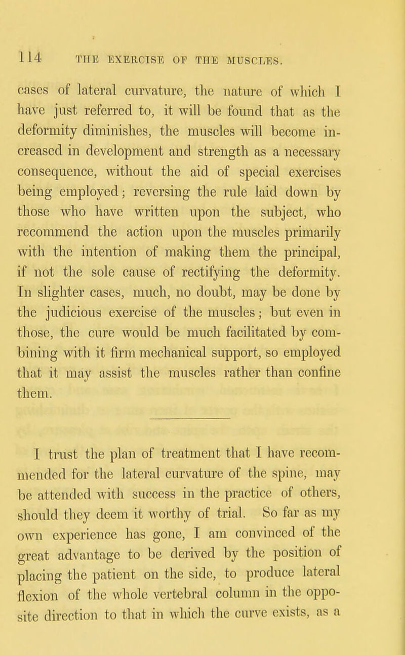 cases of lateral curvature, the nature of whicli 1 have just referred to, it vi^ill be found that as the deformity diminishes, the muscles will become in- creased in development and strength as a necessary consequence, without the aid of special exercises being employed j reversing the rule laid down by those who have written upon the subject, who recommend the action upon the muscles primarily with the intention of making them the principal, if not the sole cause of rectifying the deformity. In slighter cases, much, no doubt, may be done by the judicious exercise of the muscles; but even in those, the cure would be much facilitated by com- bining with it firm mechanical support, so employed that it may assist the muscles rather than confine them. I trust the plan of treatment that I have recom- mended for the lateral curvature of the spine, may be attended with success in the practice of others, should they deem it worthy of trial. So far as my own experience has gone, I am convinced of the great advantage to be derived by the position of placing the patient on the side, to produce lateral flexion of the whole vertebral column in the oppo- site direction to that in which the curve exists, as a
