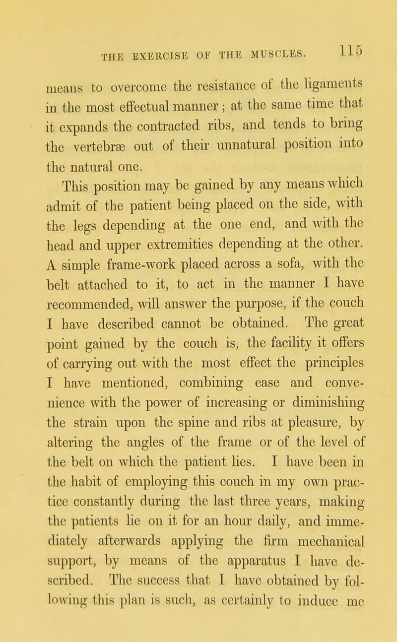 means to overcome the resistance of the ligaments in the most effectual manner; at the same time that it expands the contracted ribs, and tends to bring the vertebrae out of their imnataral position into the natural one. This position may be gained by any means which admit of the patient being placed on the side, with the legs depending at the one end, and with the head and upper extremities depending at the other. A simple frame-work placed across a sofa, with the belt attached to it, to act in the manner I have recommended, will answer the purpose, if the couch I have described cannot be obtained. The great point gained by the couch is, the facility it offers of carrying out vrith the most effect the principles I have mentioned, combining ease and conve- nience with the power of increasing or diminishing the strain upon the spine and ribs at pleasure, by altering the angles of the frame or of the level of the belt on which the patient lies. I have been in the habit of employing this couch in my own prac- tice constantly during the last three years, making the patients lie on it for an hour daily, and imme- diately afterwards applying the firm mechanical support, by means of the apparatus I have de- scribed. The success that I have obtained by fol- lowing this plan is such, as certainly to induce me