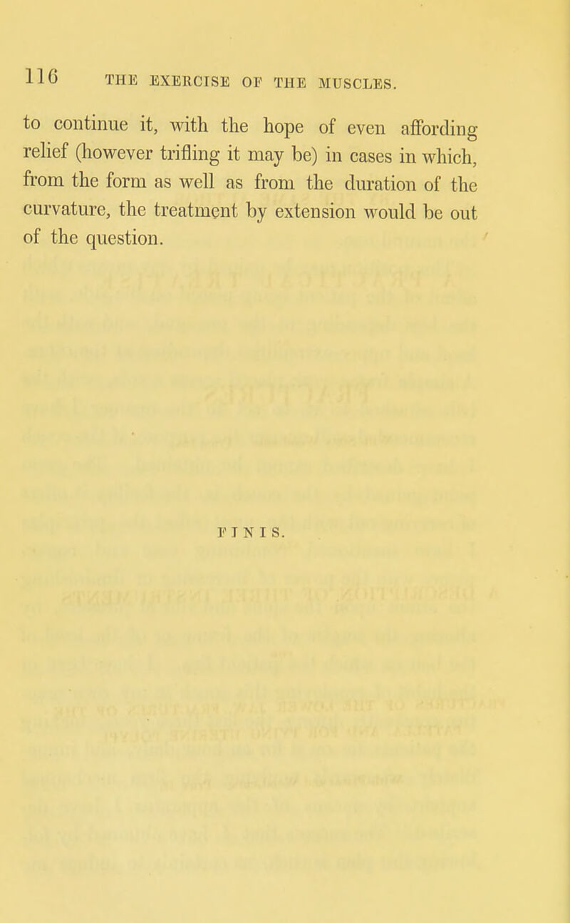 to continue it, with the hope of even affording rehef (however trifling it may be) in cases in which, from the form as well as from the duration of the curvature, the treatment by extension would be out of the question. E I N I s.