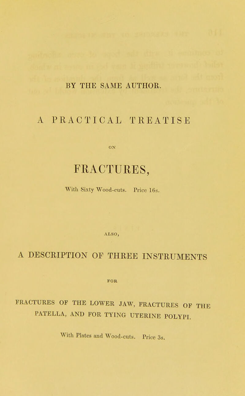 BY THE SAME AUTHOR. A PRACTICAL TREATISE ON FRACTURES, With Sixty Wood-cuts. Price 16s. ALSO, A DESCRIPTION OF THREE INSTRUMENTS FOR FRACTURES OF THE LOWER JAW, FRACTURES OF THI PATELLA, AND FOR TYING UTERINE POLYPL With Plates and Wood-cuts. Price 3s.