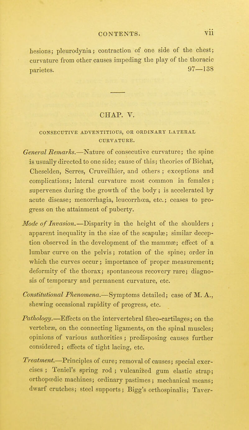 hesions; pleurodynia; contraction of one side of the chest; curvature from other causes impeding the play of the thoracic parietes. 97—138 CHAP. V. CONSECUTIVE ADVENTITIOUS, OR ORDINARY LATERAL CURVATURE. General Remarks.—Nature of consecutive curvature; the spine is usually directed to one side; cause of this; theories of Bichat, Cheselden, Serres, Cruveilhier, and others ; exceptions and complications; lateral curvature most common in females ; supervenes during the growth of the hody; is accelerated by acute disease; menorrhagia, leucorrhoea, etc.; ceases to pro- gress on the attainment of puberty. Mode of Invasion.—Disparity in the height of the shoulders ; apparent inequality in the size of the scapulae; similar decep- tion observed in the development of the mammae; effect of a lumbar curve on the pelvis; rotation of the spine; order in which the curves occur; importance of proper measurement; deformity of the thorax; spontaneous recovery rare; diagno- sis of temporary and permanent curvature, etc. Constitutional Phenomena.—Symptoms detailed; case of M. A., shewing occasional rapidity of progress, etc. Pathology.—Effects on the intervertebral fibro-cartilages; on the vertebrae, on the connecting ligaments, on the spinal muscles; opinions of various authorities ; predisposing causes further considered; effects of tight lacing, etc. Treatment.—Principles of cure; removal of causes; special exer- cises ; Teniel's spring rod ; vulcanized gum elastic strap; orthopredic machines; ordinary pastimes ; mechanical means; dwarf crutches; steel supports; Bigg's orthospinalis; Taver-