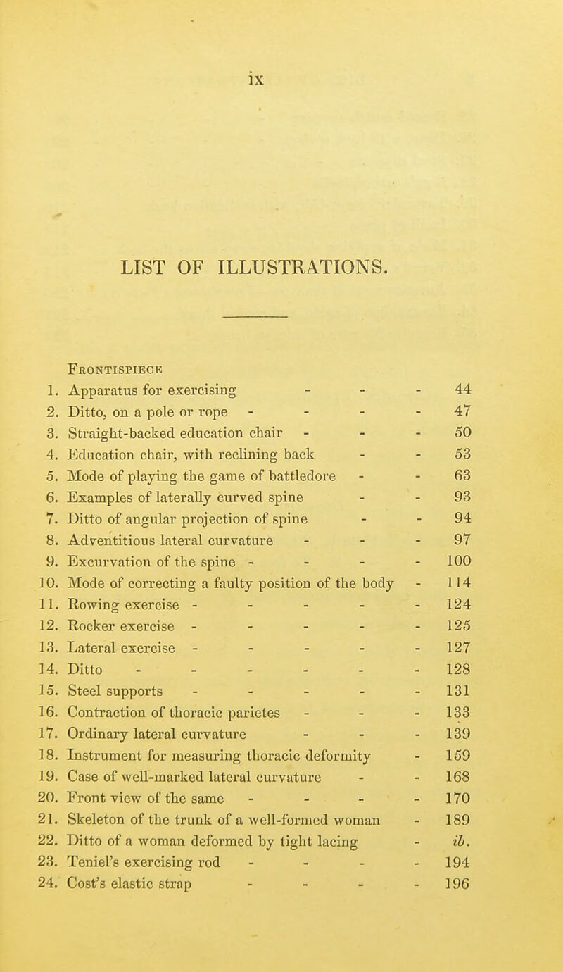 LIST OF ILLUSTRATIONS. Frontispiece 1. Apparatus for exercising - - -44 2. Ditto, on a pole or rope - - - - 47 3. Straight-backed education chair - - - 50 4. Education chair, with reclining back - 53 5. Mode of playing the game of battledore - 63 6. Examples of laterally curved spine - - 93 7. Ditto of angular projection of spine - - 94 8. Adventitious lateral curvature - - - 97 9. Excurvation of the spine - - - - 100 10. Mode of correcting a faulty position of the body - 114 11. Rowing exercise ----- 124 12. Rocker exercise - - - - - 125 13. Lateral exercise - - - - - 127 14. Ditto ------ 128 15. Steel supports - - - - -131 16. Contraction of thoracic parietes - - 133 17. Ordinary lateral curvature - - - 139 18. Instrument for measuring thoracic deformity - 159 19. Case of well-marked lateral curvature - - 168 20. Front view of the same - - - - 170 21. Skeleton of the trunk of a well-formed woman - 189 22. Ditto of a woman deformed by tight lacing - ib. 23. Teniel's exercising rod - - - 194 24. Cost's elastic strap - - - 196