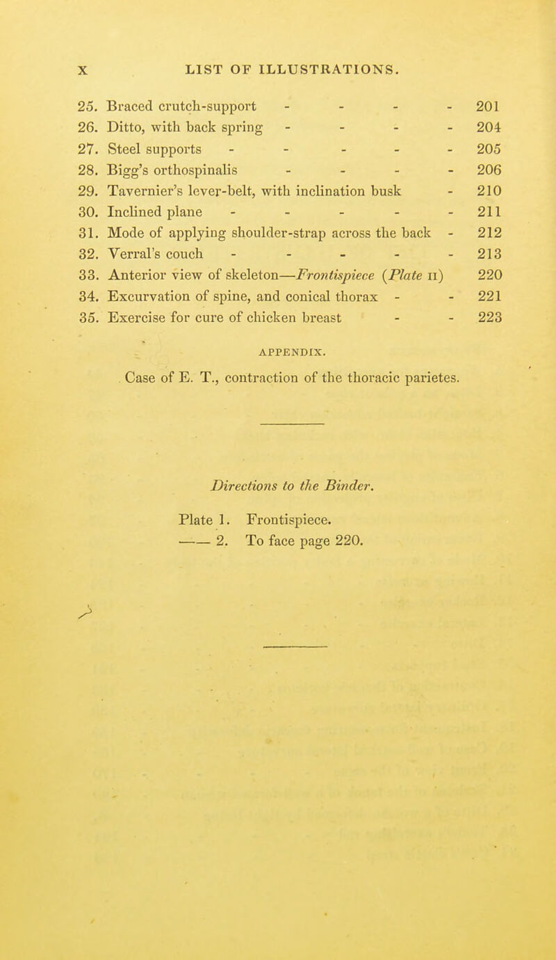 25. Braced crutch-support - - - - 201 26. Ditto, with hack spring - 204 27. Steel supports ----- 205 28. Bigg's orthospinalis - 206 29. Tavernier's lever-belt, with inclination busk - 210 30. Inclined plane - - - - - 211 31. Mode of applying shoulder-strap across the back - 212 32. Verral's couch - - - - - 213 33. Anterior view of skeleton—Frontispiece {Plate n) 220 34. Excurvation of spine, and conical thorax - - 221 35. Exercise for cure of chicken breast - - 223 APPENDIX. Case of E. T., contraction of the thoracic parietes. Directions to the Binder. Plate 1. Frontispiece. 2. To face page 220.