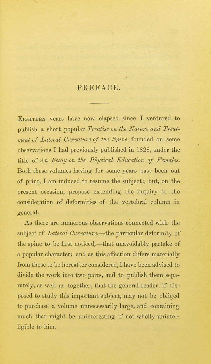 PREFACE. Eighteen years have now elapsed since I ventured to publish a short popular Treatise on the Nature and Treats ment of Lateral Curvature of the Spine, founded on some observations I had previously published in 1828, under the title of An Essay on the Physical Education of Females. Both these volumes having for some years past been out of print, I am induced to resume the subject; but, on the present occasion, propose extending the inquiry to the consideration of deformities of the vertebral column in general. As there are numerous observations connected with the subject of Lateral Curvature,—the particular deformity of the spine to be first noticed,—that unavoidably partake of a popular character; and as this affection differs materially from those to be hereafter considered, I have been advised to divide the work into two parts, and to publish them sepa- rately, as well as together, that the general reader, if dis- posed to study this important subject, may not be obliged to purchase a volume unnecessarily large, and containing much that might be uninteresting if not wholly unintel- ligible to him.