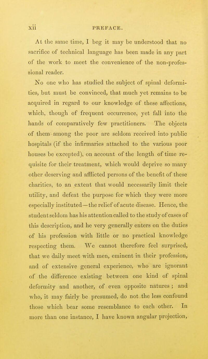 At the same time, I beg it may be understood that no sacrifice of technical language has been made in any part of the work to meet the convenience of the non-profes- sional reader. No one who has studied the subject of spinal deformi- ties, but must be convinced, that much yet remains to be acquired in regard to our knowledge of these affections, which, though of frequent occm*rence, yet fall into the hands of comparatively few practitioners. The objects of them among the poor are seldom received into public hospitals (if the infirmaries attached to the various poor houses be excepted), on account of the length of time re- quisite for their treatment, which would deprive so many other deserving and afflicted persons of the benefit of these charities, to an extent that would necessarily limit their utility, and defeat the purpose for which they were more especially instituted—the relief of acute disease. Hence, the student seldom has his attention called to the study of cases of this description, and he very generally enters on the duties of his profession with little or no practical knowledge respecting them. We cannot therefore feel surprised, that we daily meet with men, eminent in their profession, and of extensive general experience, who are ignorant of the difference existing between one kind of spinal deformity and another, of even opposite natures ; and who, it may fairly be presumed, do not the less confound those which bear some resemblance to each other. In more than one instance, I have known angular projection,