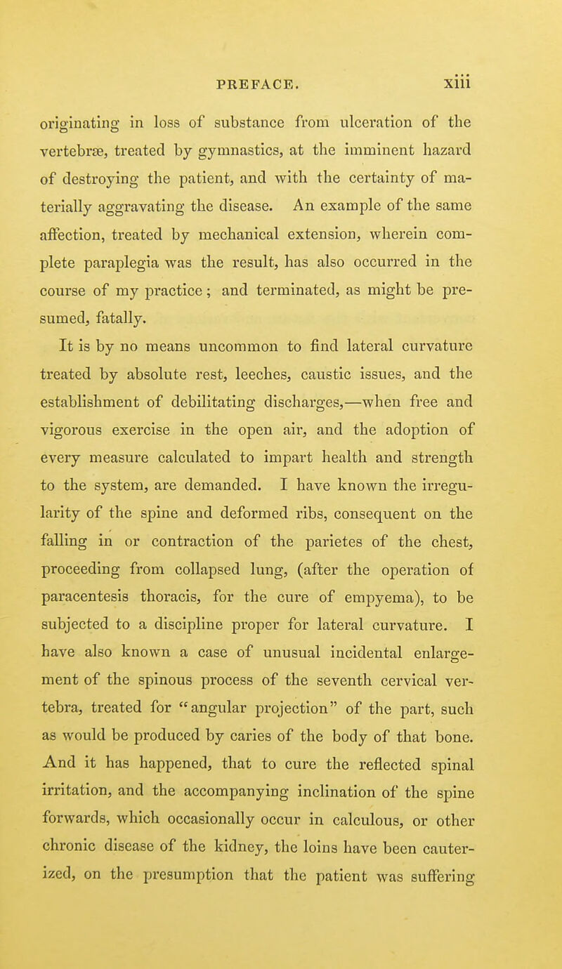originating in loss of substance from ulceration of the vertebrae, treated by gymnastics, at the imminent hazard of destroying the patient, and with the certainty of ma- terially aggravating the disease. An example of the same affection, treated by mechanical extension, wherein com- plete paraplegia was the result, has also occurred in the course of my practice; and terminated, as might be pre- sumed, fatally. It is by no means uncommon to find lateral curvature treated by absolute rest, leeches, caustic issues, and the establishment of debilitating discharges,—when free and vigorous exercise in the open air, and the adoption of every measure calculated to impart health and strength to the system, are demanded. I have known the irregu- larity of the spine and deformed ribs, consequent on the falling in or contraction of the parietes of the chest, proceeding from collapsed lung, (after the operation of paracentesis thoracis, for the cure of empyema), to be subjected to a discipline proper for lateral curvature. I have also known a case of unusual incidental enlarge- ment of the spinous process of the seventh cervical ver- tebra, treated for angular projection of the part, such as would be produced by caries of the body of that bone. And it has happened, that to cure the reflected spinal irritation, and the accompanying inclination of the spine forwards, which occasionally occur in calculous, or other chronic disease of the kidney, the loins have been cauter- ized, on the presumption that the patient was suffering