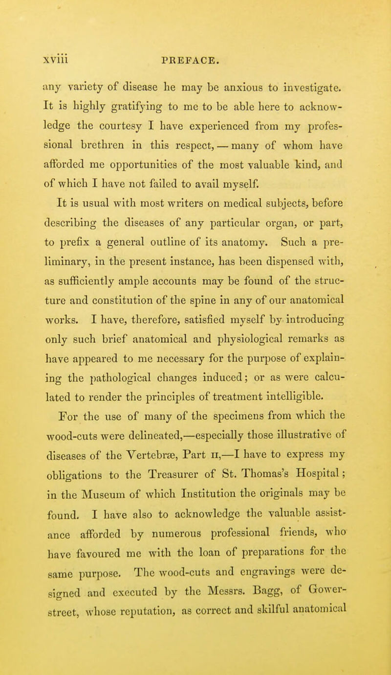 any variety of disease he may be anxious to investigate. It is highly gratifying to me to be able here to acknow- ledge the courtesy I have experienced from my profes- sional brethren in this respect, — many of whom have afforded me opportunities of the most valuable kind, and of which I have not failed to avail myself. It is usual with most writers on medical subjects, before describing the diseases of any particular organ, or part, to prefix a general outline of its anatomy. Such a pre- liminary, in the present instance, has been dispensed with, as sufficiently ample accounts may be found of the struc- ture and constitution of the spine in any of our anatomical works. I have, therefore, satisfied myself by introducing only such brief anatomical and physiological remarks as have appeared to me necessary for the purpose of explain- ing the pathological changes induced; or as were calcu- lated to render the principles of treatment intelligible. For the use of many of the specimens from which the wood-cuts were delineated,—especially those illustrative of diseases of the Vertebrae, Part n,—I have to express my obligations to the Treasurer of St. Thomas's Hospital; in the Museum of which Institution the originals may be found. I have also to acknowledge the valuable assist- ance afforded by numerous professional friends, who have favoured me with the loan of preparations for the same purpose. The wood-cuts and engravings were de- signed and executed by the Messrs. Bagg, of Gower- street, whose reputation, as correct and skilful anatomical