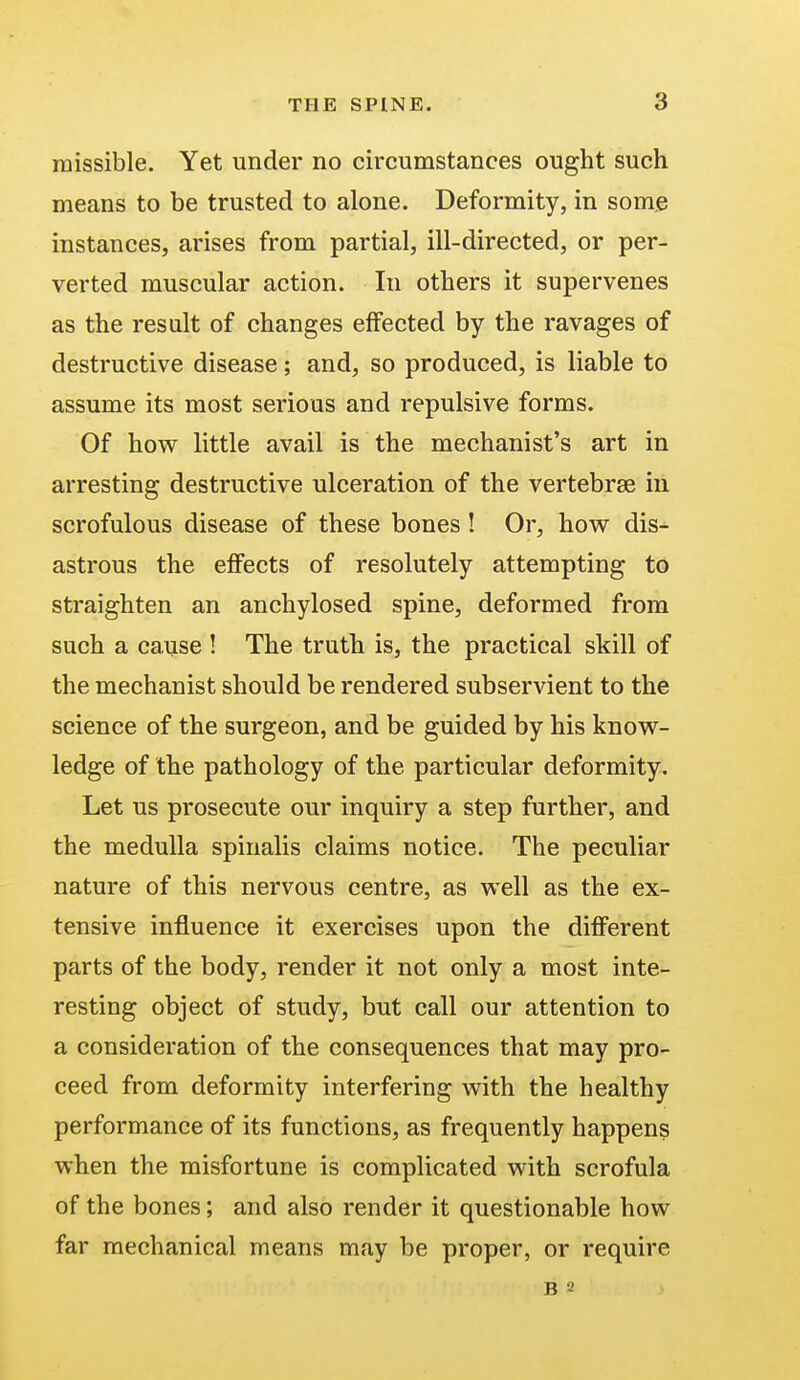 raissible. Yet under no circumstances ought such means to be trusted to alone. Deformity, in some instances, arises from partial, ill-directed, or per- verted muscular action. In others it supervenes as the result of changes effected by the ravages of destructive disease; and, so produced, is liable to assume its most serious and repulsive forms. Of how little avail is the mechanist's art in arresting destructive ulceration of the vertebrae in scrofulous disease of these bones ! Or, how dis- astrous the effects of resolutely attempting to straighten an anchylosed spine, deformed from such a cause ! The truth is, the practical skill of the mechanist should be rendered subservient to the science of the surgeon, and be guided by his know- ledge of the pathology of the particular deformity. Let us prosecute our inquiry a step further, and the medulla spinalis claims notice. The peculiar nature of this nervous centre, as well as the ex- tensive influence it exercises upon the different parts of the body, render it not only a most inte- resting object of study, but call our attention to a consideration of the consequences that may pro- ceed from deformity interfering with the healthy performance of its functions, as frequently happens when the misfortune is complicated with scrofula of the bones; and also render it questionable how far mechanical means may be proper, or require b 2