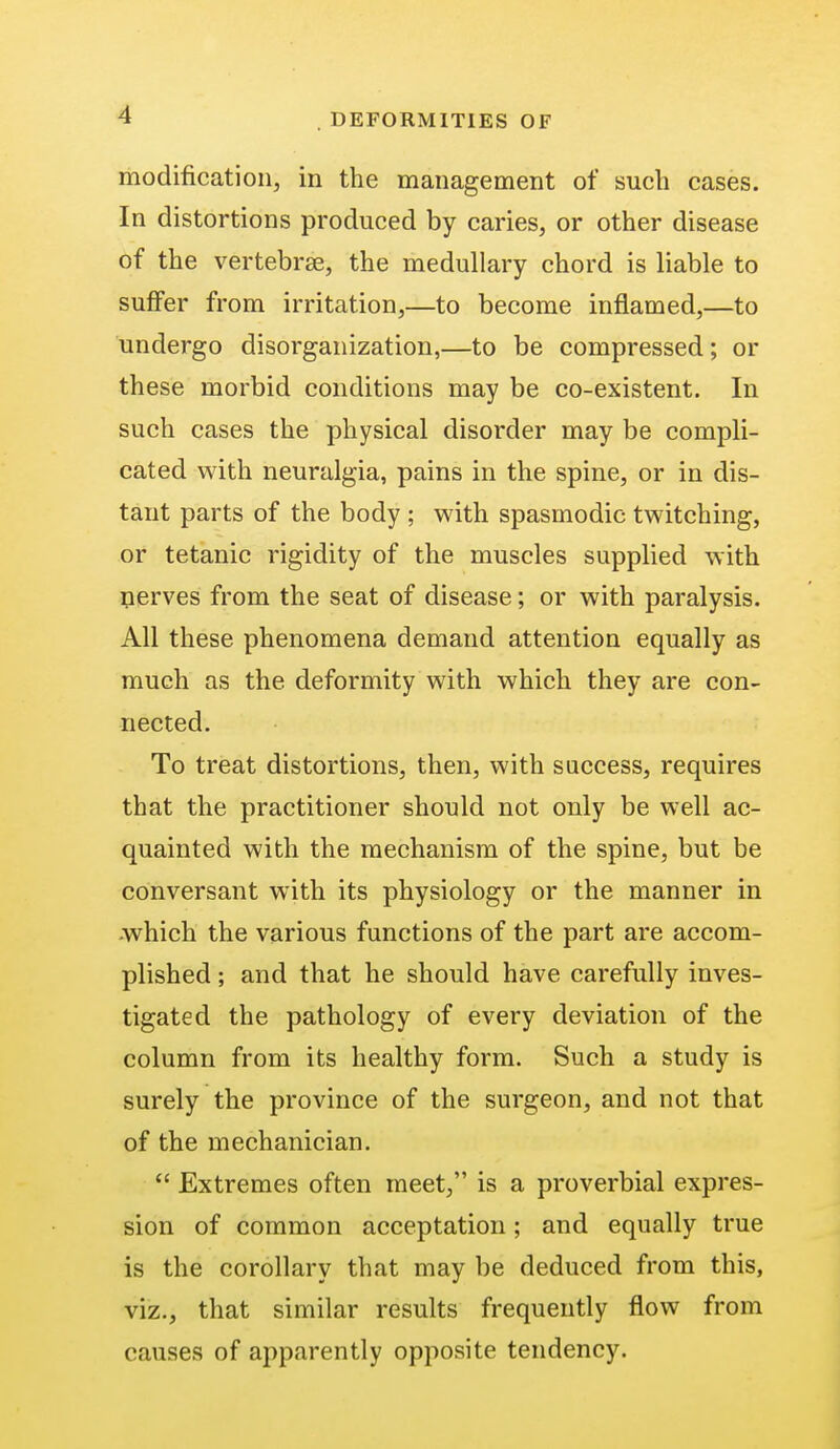 modification, in the management of such cases. In distortions produced by caries, or other disease of the vertebrae, the medullary chord is liable to suffer from irritation,—to become inflamed,—to undergo disorganization,—to be compressed; or these morbid conditions may be co-existent. In such cases the physical disorder may be compli- cated with neuralgia, pains in the spine, or in dis- tant parts of the body ; with spasmodic twitching, or tetanic rigidity of the muscles supplied with nerves from the seat of disease; or with paralysis. All these phenomena demand attention equally as much as the deformity with which they are con- nected. To treat distortions, then, with success, requires that the practitioner should not only be well ac- quainted with the mechanism of the spine, but be conversant with its physiology or the manner in which the various functions of the part are accom- plished ; and that he should have carefully inves- tigated the pathology of every deviation of the column from its healthy form. Such a study is surely the province of the surgeon, and not that of the mechanician.  Extremes often meet, is a proverbial expres- sion of common acceptation; and equally true is the corollary that may be deduced from this, viz., that similar results frequently flow from causes of apparently opposite tendency.