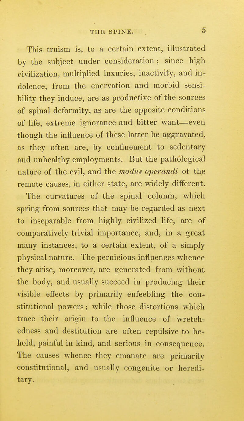 This truism is, to a certain extent, illustrated by the subject under consideration ; since high civilization, multiplied luxuries, inactivity, and in- dolence, from the enervation and morbid sensi- bility they induce, are as productive of the sources of spinal deformity, as are the opposite conditions of life, extreme ignorance aud bitter want—even though the influence of these latter be aggravated, as they often are, by confinement to sedentary and unhealthy employments. But the pathological nature of the evil, and the modus operandi of the remote causes, in either state, are widely different. The curvatures of the spinal column, wbich spring from sources that may be regarded as next to inseparable from highly civilized life, are of comparatively trivial importance, and, in a great many instances, to a certain extent, of a simply physical nature. The pernicious influences whence they arise, moreover, are generated from without the body, and usually succeed in producing their visible effects by primarily enfeebling the con- stitutional powers; while those distortions which trace their origin to the influence of wretch- edness and destitution are often repulsive to be- hold, painful in kind, and serious in consequence. The causes whence they emanate are primarily constitutional, and usually congenite or heredi- tary.