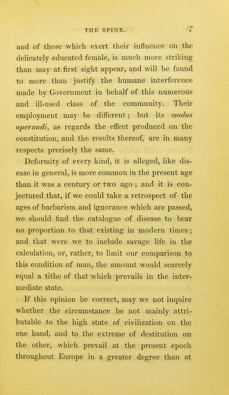 and of those which exert their influence on the delicately educated female, is much more striking than may at first sight appear, and will be found to more than justify the humane interference made by Government in behalf of this numerous and ill-used class of the community. Their employment may be different; but its modus operandi, as regards the effect produced on the constitution, and the results thereof, are in many respects precisely the same. Deformity of every kind, it is alleged, like dis- ease in general, is more common in the present age than it was a century or two ago ; and it is con- jectured that, if we could take a retrospect of the ages of barbarism and ignorance which are passed, we should find the catalogue of disease to bear no proportion to that existing in modern times; and that were we to include savage life in the calculation, or, rather, to limit our comparison to this condition of man, the amount would scarcely equal a tithe of that which prevails in the inter- mediate state. If this opinion be correct, may we not inquire whether the circumstance be not mainly attri- butable to the high state of civilization on the one hand, and to the extreme of destitution on the other, which prevail at the present epoch throughout Europe in a greater degree than at