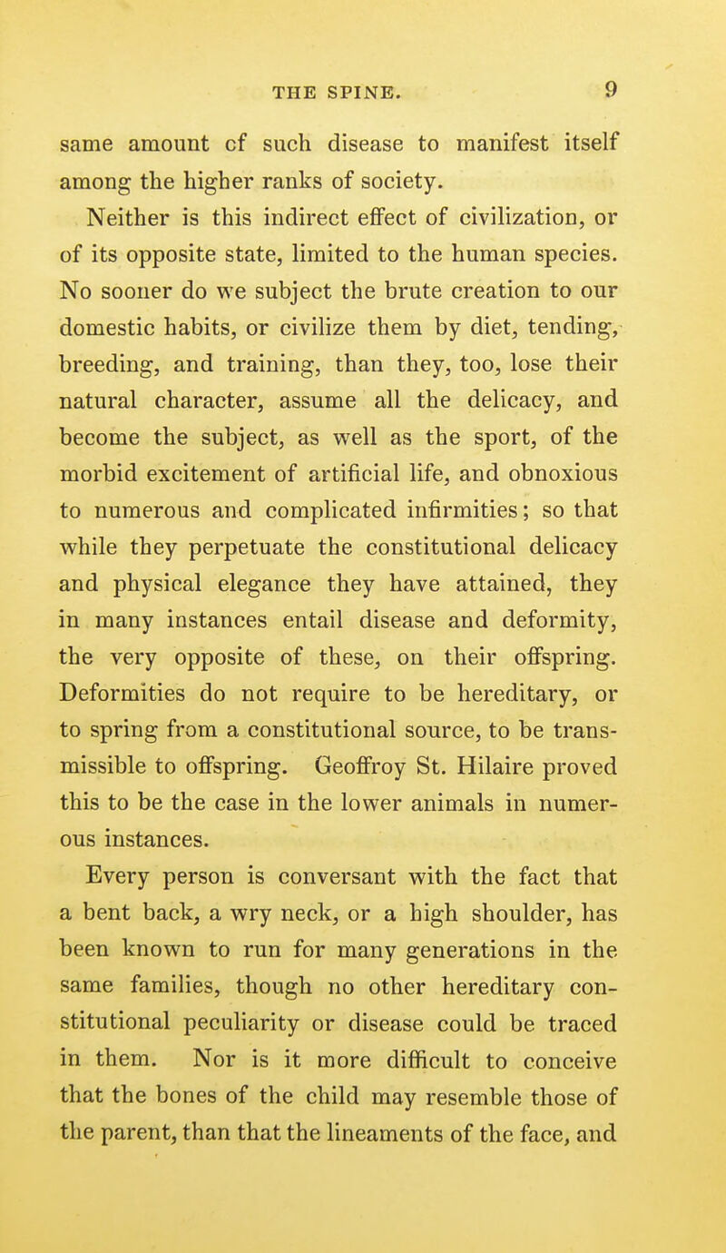 same amount cf such disease to manifest itself among the higher ranks of society. Neither is this indirect effect of civilization, or of its opposite state, limited to the human species. No sooner do we subject the brute creation to our domestic habits, or civilize them by diet, tending, breeding, and training, than they, too, lose their natural character, assume all the delicacy, and become the subject, as well as the sport, of the morbid excitement of artificial life, and obnoxious to numerous and complicated infirmities; so that while they perpetuate the constitutional delicacy and physical elegance they have attained, they in many instances entail disease and deformity, the very opposite of these, on their offspring. Deformities do not require to be hereditary, or to spring from a constitutional source, to be trans- missible to offspring. Geoffroy St. Hilaire proved this to be the case in the lower animals in numer- ous instances. Every person is conversant with the fact that a bent back, a wry neck, or a high shoulder, has been known to run for many generations in the same families, though no other hereditary con- stitutional peculiarity or disease could be traced in them. Nor is it more difficult to conceive that the bones of the child may resemble those of the parent, than that the lineaments of the face, and