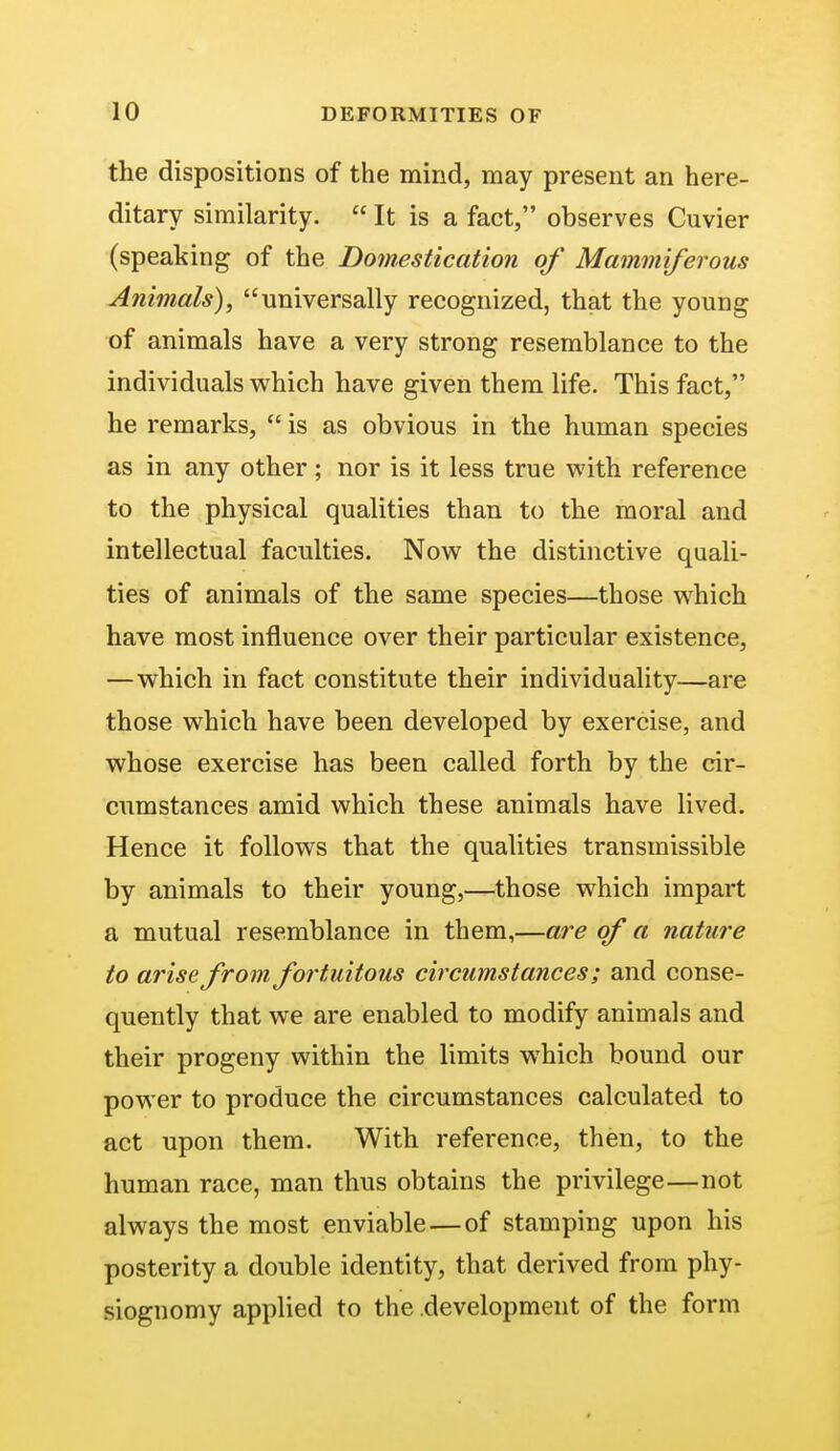 the dispositions of the mind, may present an here- ditary similarity.  It is a fact, observes Cuvier (speaking of the Domestication of Mammiferous Animals), universally recognized, that the young of animals have a very strong resemblance to the individuals which have given them life. This fact, he remarks,  is as obvious in the human species as in any other ; nor is it less true with reference to the physical qualities than to the moral and intellectual faculties. Now the distinctive quali- ties of animals of the same species—those which have most influence over their particular existence, —which in fact constitute their individuality—are those which have been developed by exercise, and whose exercise has been called forth by the cir- cumstances amid which these animals have lived. Hence it follows that the qualities transmissible by animals to their young,—those which impart a mutual resemblance in them,—are of a nature to arise from fortuitous circumstances; and conse- quently that we are enabled to modify animals and their progeny within the limits which bound our power to produce the circumstances calculated to act upon them. With reference, then, to the human race, man thus obtains the privilege—not always the most enviable—of stamping upon his posterity a double identity, that derived from phy- siognomy applied to the development of the form
