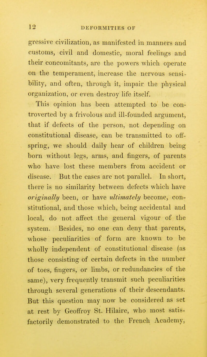 gressive civilization, as manifested in manners and customs, civil and domestic, moral feelings and their concomitants, are the powers which operate on the temperament, increase the nervous sensi- bility, and often, through it, impair the physical organization, or even destroy life itself. This opinion has been attempted to be con- troverted by a frivolous and ill-founded argument, that if defects of the person, not depending on constitutional disease, can be transmitted to off- spring, we should daily hear of children being born without legs, arms, and fingers, of parents who have lost these members from accident or disease. But the cases are not parallel. In short, there is no similarity between defects which have originally been, or have ultimately become, con- stitutional, and those which, being accidental and local, do not affect the general vigour of the system. Besides, no one can deny that parents, whose peculiarities of form are known to be wholly independent of constitutional disease (as those consisting of certain defects in the number of toes, fingers, or limbs, or redundancies of the same), very frequently transmit such peculiarities through several generations of their descendants. But this question may now be considered as set at rest by Geoffroy St. Hilaire, who most satis- factorily demonstrated to the French Academy,