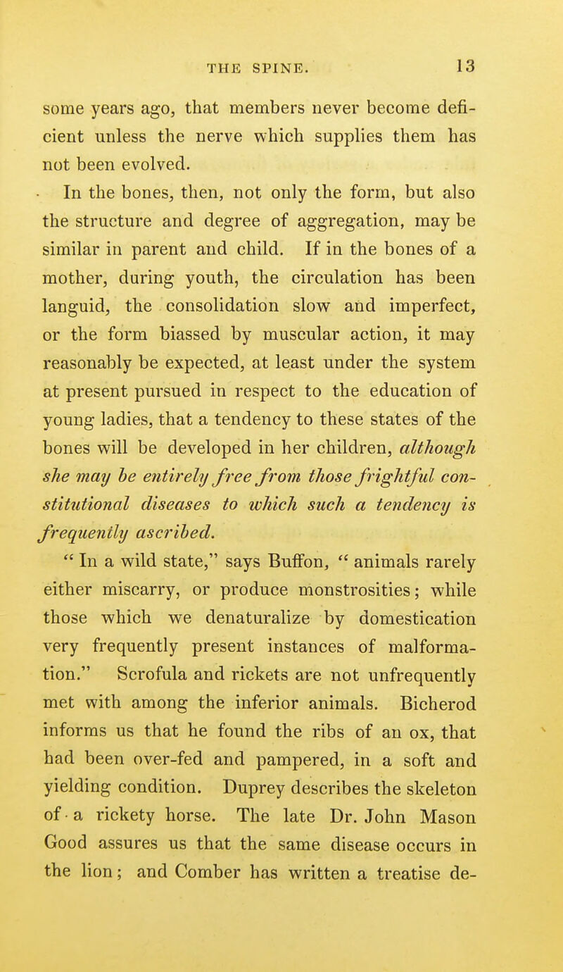 some years ago, that members never become defi- cient unless the nerve which supplies them has not been evolved. In the bones, then, not only the form, but also the structure and degree of aggregation, may be similar in parent and child. If in the bones of a mother, during youth, the circulation has been languid, the consolidation slow and imperfect, or the form biassed by muscular action, it may reasonably be expected, at least under the system at present pursued in respect to the education of young ladies, that a tendency to these states of the bones will be developed in her children, although she may be entirely free from those frightful con- stitutional diseases to which such a tendency is frequently ascribed.  In a wild state, says Buffon,  animals rarely either miscarry, or produce monstrosities; while those which we denaturalize by domestication very frequently present instances of malforma- tion. Scrofula and rickets are not unfrequently met with among the inferior animals. Bicherod informs us that he found the ribs of an ox, that had been over-fed and pampered, in a soft and yielding condition. Duprey describes the skeleton of • a rickety horse. The late Dr. John Mason Good assures us that the same disease occurs in the lion; and Comber has written a treatise de-