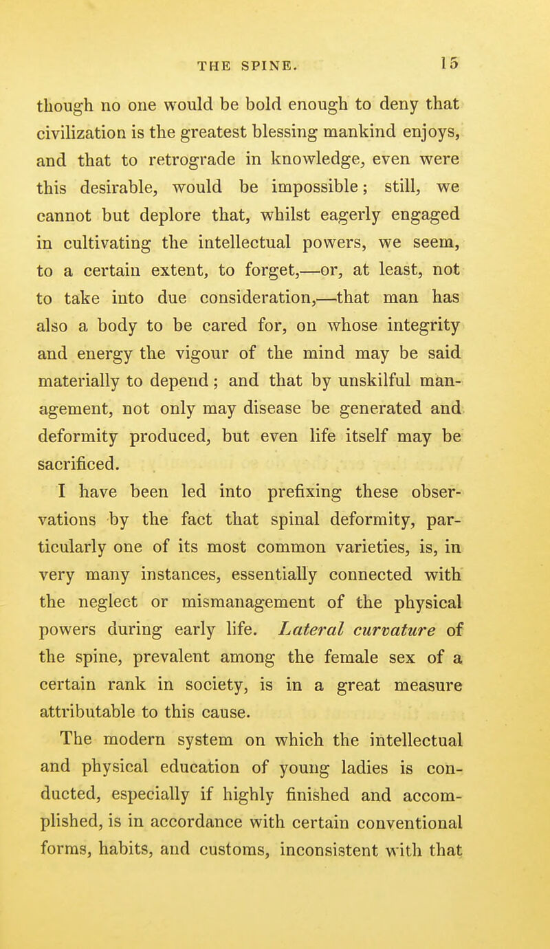 though no one would be bold enough to deny that civilization is the greatest blessing mankind enjoys, and that to retrograde in knowledge, even were this desirable, would be impossible; still, we cannot but deplore that, whilst eagerly engaged in cultivating the intellectual powers, we seem, to a certain extent, to forget,—or, at least, not to take into due consideration,—that man has also a body to be cared for, on whose integrity and energy the vigour of the mind may be said materially to depend; and that by unskilful man- agement, not only may disease be generated and deformity produced, but even life itself may be sacrificed. I have been led into prefixing these obser- vations by the fact that spinal deformity, par- ticularly one of its most common varieties, is, in very many instances, essentially connected with the neglect or mismanagement of the physical powers during early life. Lateral curvature of the spine, prevalent among the female sex of a certain rank in society, is in a great measure attributable to this cause. The modern system on which the intellectual and physical education of young ladies is con- ducted, especially if highly finished and accom- plished, is in accordance with certain conventional forms, habits, and customs, inconsistent with that
