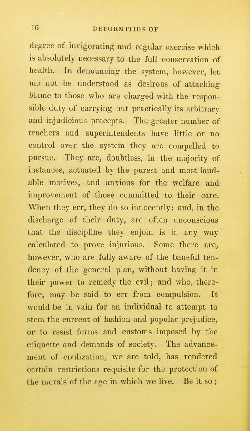 degree of invigorating and regular exercise which is absolutely necessary to the full conservation of health. In denouncing the system, however, let me not be understood as desirous of attaching blame to those who are charged with the respon- sible duty of carrying out practically its arbitrary and injudicious precepts. The greater number of teachers and superintendents have little or no control over the system they are compelled to pursue. They are, doubtless, in the majority of instances, actuated by the purest and most laud- able motives, and anxious for the welfare and improvement of those committed to their care. When they err, they do so innocently; and, in the discharge of their duty, are often unconscious that the discipline they enjoin is in any way calculated to prove injurious. Some there are, however, who are fully aware of the baneful ten- dency of the general plan, without having it in their power to remedy the evil; and who, there- fore, may be said to err from compulsion. It would be in vain for an individual to attempt to stem the current of fashion and popular prejudice, or to resist forms and customs imposed by the etiquette and demands of society. The advance- ment of civilization, we are told, has rendered certain restrictions requisite for the protection of the morals of the age in which we live. Be it so ;