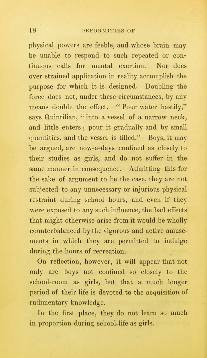 physical powers are feeble, and whose brain may be unable to respond to such repeated or con- tinuous calls for mental exertion. Nor does over-strained application in reality accomplish the purpose for which it is designed. Doubling the force does not, under these circumstances, by any means double the effect.  Pour water hastily, says Quintilian,  into a vessel of a narrow neck, and little enters ; pour it gradually and by small quantities, and the vessel is filled. Boys, it may be argued, are now-a-days confined as closely to their studies as girls, and do not suffer in the same manner in consequence. Admitting this for the sake of argument to be the case, they are not subjected to any unnecessary or injurious physical restraint during school hours, and even if they were exposed to any such influence, the bad effects that might otherwise arise from it would be wholly counterbalanced by the vigorous and active amuse- ments in which they are permitted to indulge during the hours of recreation. On reflection, however, it will appear that not only are boys not confined so closely to the school-room as girls, but that a much longer period of their life is devoted to the acquisition of rudimentary knowledge. In the first place, they do not learn so much in proportion during school-life as girls.