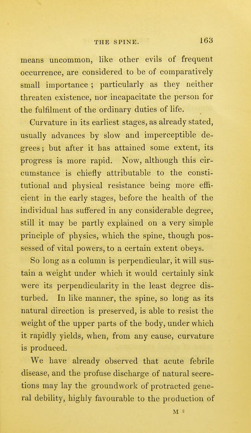 means uncommon, like other evils of frequent occurrence, are considered to be of comparatively small importance ; particularly as they neither threaten existence, nor incapacitate the person for the fulfilment of the ordinary duties of life. Curvature in its earliest stages, as already stated, usually advances by slow and imperceptible de- grees ; but after it has attained some extent, its progress is more rapid. Now, although this cir- cumstance is chiefly attributable to the consti- tutional and physical resistance being more effi- cient in the early stages, before the health of the individual has suffered in any considerable degree, still it may be partly explained on a very simple principle of physics, which the spine, though pos- sessed of vital powers, to a certain extent obeys. So long as a column is perpendicular, it will sus- tain a weight under which it would certainly sink were its perpendicularity in the least degree dis- turbed. In like manner, the spine, so long as its natural direction is preserved, is able to resist the weight of the upper parts of the body, under which it rapidly yields, when, from any cause, curvature is produced. We have already observed that acute febrile disease, and the profuse discharge of natural secre- tions may lay the groundwork of protracted gene- ral debility, highly favourable to the production of m a