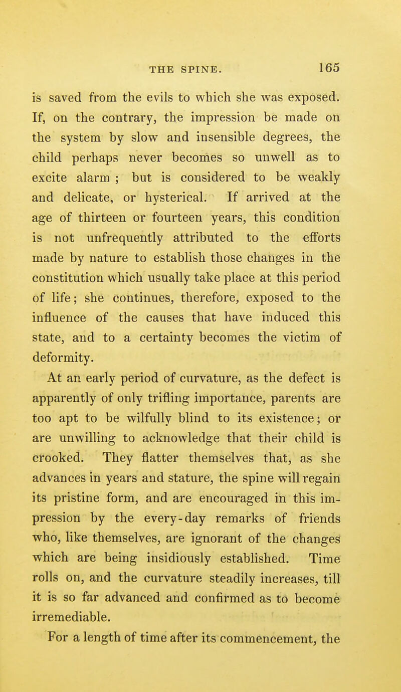 is saved from the evils to which she was exposed. If, on the contrary, the impression be made on the system by slow and insensible degrees, the child perhaps never becomes so unwell as to excite alarm ; but is considered to be weakly and delicate, or hysterical. If arrived at the age of thirteen or fourteen years, this condition is not unfrequently attributed to the efforts made by nature to establish those changes in the constitution which usually take place at this period of life; she continues, therefore, exposed to the influence of the causes that have induced this state, and to a certainty becomes the victim of deformity. At an early period of curvature, as the defect is apparently of only trifling importance, parents are too apt to be wilfully blind to its existence; or are unwilling to acknowledge that their child is crooked. They flatter themselves that, as she advances in years and stature, the spine will regain its pristine form, and are encouraged in this im- pression by the every-day remarks of friends who, like themselves, are ignorant of the changes which are being insidiously established. Time rolls on, and the curvature steadily increases, till it is so far advanced and confirmed as to become irremediable. For a length of time after its commencement, the