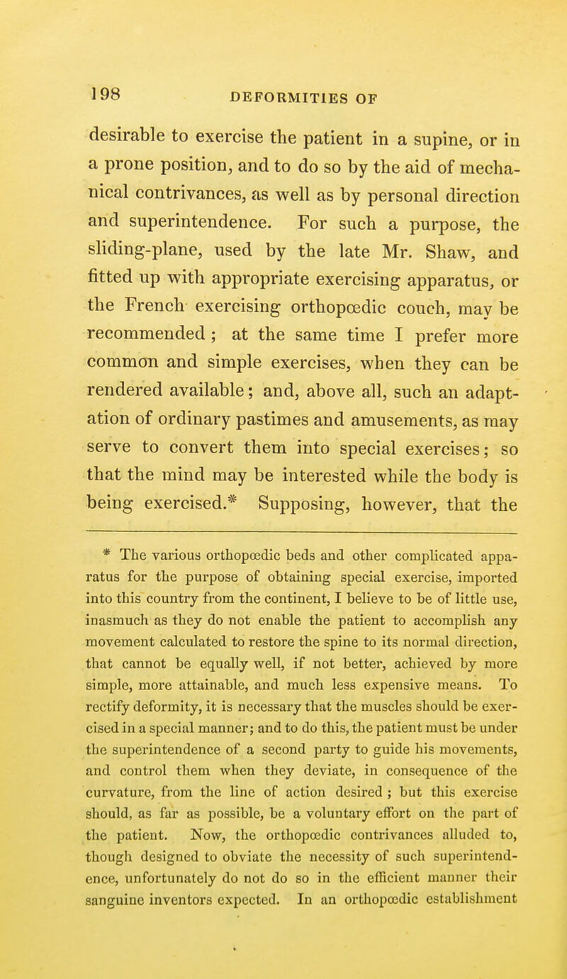 desirable to exercise the patient in a supine, or in a prone position, and to do so by the aid of mecha- nical contrivances, as well as by personal direction and superintendence. For such a purpose, the sliding-plane, used by the late Mr. Shaw, and fitted up with appropriate exercising apparatus, or the French exercising orthopcedic couch, may be recommended ; at the same time I prefer more common and simple exercises, when they can be rendered available; and, above all, such an adapt- ation of ordinary pastimes and amusements, as may serve to convert them into special exercises; so that the mind may be interested while the body is being exercised.* Supposing, however, that the * The various orthopcedic beds and other complicated appa- ratus for the purpose of obtaining special exercise, imported into this country from the continent, I believe to be of little use, inasmuch as they do not enable the patient to accomplish any movement calculated to restore the spine to its normal direction, that cannot be equally well, if not better, achieved by more simple, more attainable, and much less expensive means. To rectify deformity, it is necessary that the muscles should be exer- cised in a special manner; and to do this, the patient must be under the superintendence of a second party to guide his movements, and control them when they deviate, in consequence of the curvature, from the line of action desired ; but this exercise should, as far as possible, be a voluntary effort on the part of the patient. Now, the orthopocdic contrivances alluded to, though designed to obviate the necessity of such superintend- ence, unfortunately do not do so in the efficient manner their sanguine inventors expected. In an orthopocdic establishment