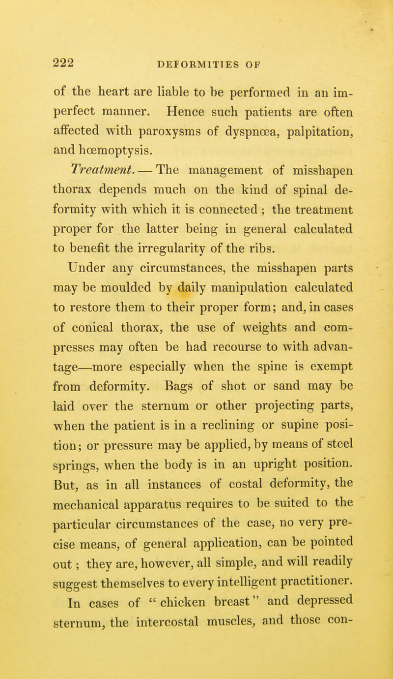 of the heart are liable to be performed in an im- perfect manner. Hence such patients are often affected with paroxysms of dyspnoea, palpitation, and hcemoptysis. Treatment. — The management of misshapen thorax depends much on the kind of spinal de- formity with which it is connected ; the treatment proper for the latter being in general calculated to benefit the irregularity of the ribs. Under any circumstances, the misshapen parts may be moulded by daily manipulation calculated to restore them to their proper form; and, in cases of conical thorax, the use of weights and com- presses may often be had recourse to with advan- tage—more especially when the spine is exempt from deformity. Bags of shot or sand may be laid over the sternum or other projecting parts, when the patient is in a reclining or supine posi- tion; or pressure may be applied, by means of steel springs, when the body is in an upright position. But, as in all instances of costal deformity, the mechanical apparatus requires to be suited to the particular circumstances of the case, no very pre- cise means, of general application, can be pointed out; they are, however, all simple, and will readily suggest themselves to every intelligent practitioner. In cases of chicken breast and depressed sternum, the intercostal muscles, and those con-