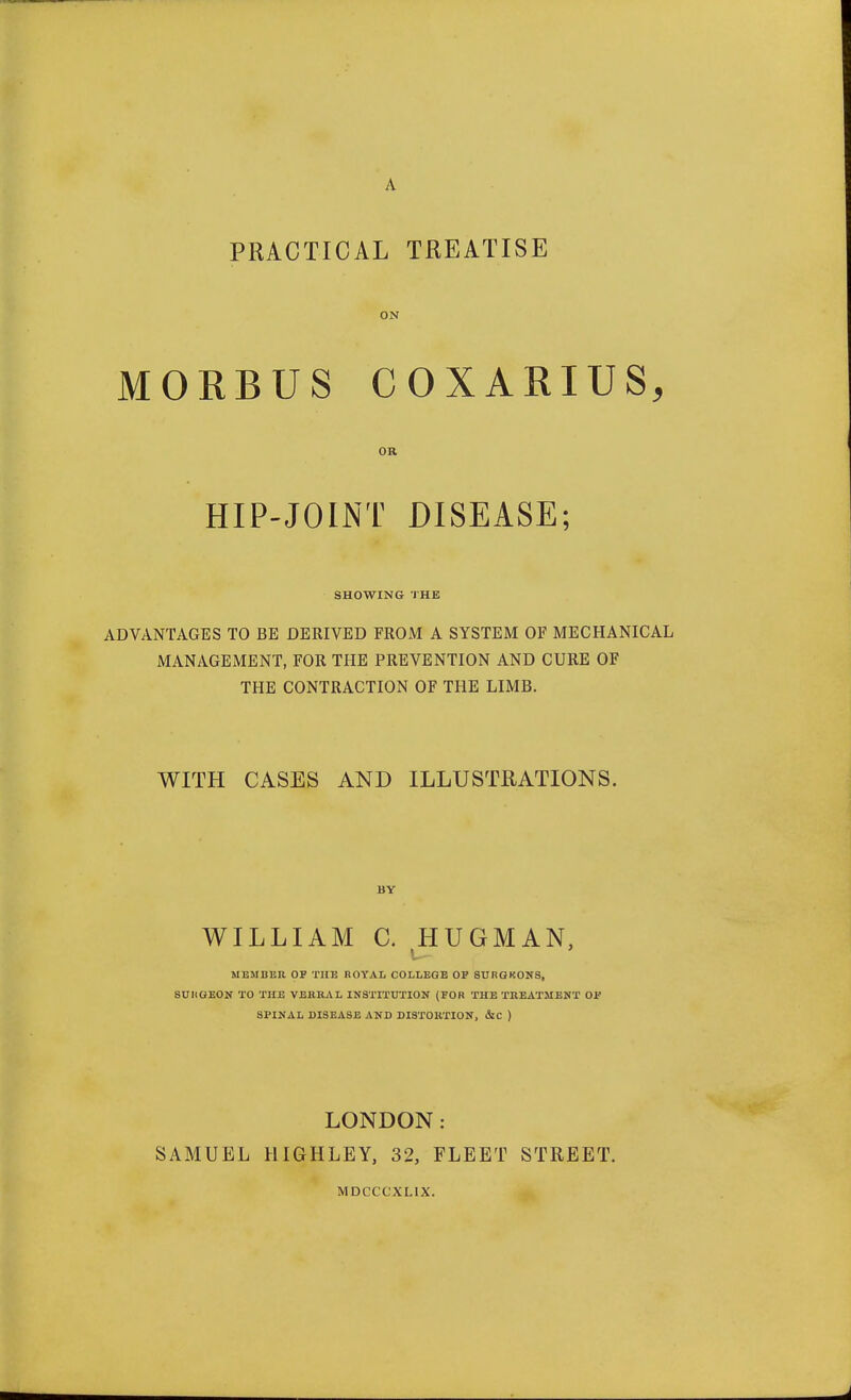 A PRACTICAL TREATISE ON MORBUS COXARIUS, OR HIP-JOINT DISEASE; SHOWING THE ADVANTAGES TO BE DERIVED FROM A SYSTEM OF MECHANICAL MANAGEMENT, FOR THE PREVENTION AND CURE OF THE CONTRACTION OF THE LIMB. WITH CASES AND ILLUSTRATIONS. BY WILLIAM C. HUGMAN, MEMBER OF THE ROYAL COLLEGE OF 8URGKONS, SURGEON TO THE VEKRAL INSTITUTION (FOR THE TREATMENT OF SPINAL DISEASE AND DISTORTION, &C ) LONDON: SAMUEL HIGHLEY, 32, FLEET STREET. MDCCC'XLIX.