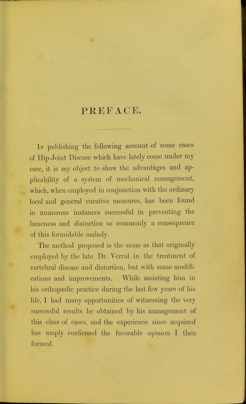 PREFACE In publishing the following account of some cases of Hip-Joint Disease which have lately come under my care, it is my object to show the advantages and ap- plicability of a system of mechanical management, which, when employed in conjunction with the ordinary local and general curative measures, has been found in numerous instances successful in preventing the lameness and distortion so commonly a consequence of this formidable malady. The method proposed is the same as that originally employed by the late Dr. Verral in the treatment of vertebral disease and distortion, but with some modifi- cations and improvements. While assisting him in his orthopaedic practice during the last few years of his life, I had many opportunities of witnessing the very successful results he obtained by his management of this class of cases, and the experience since acquired has amply confirmed the favorable opinion I then formed.