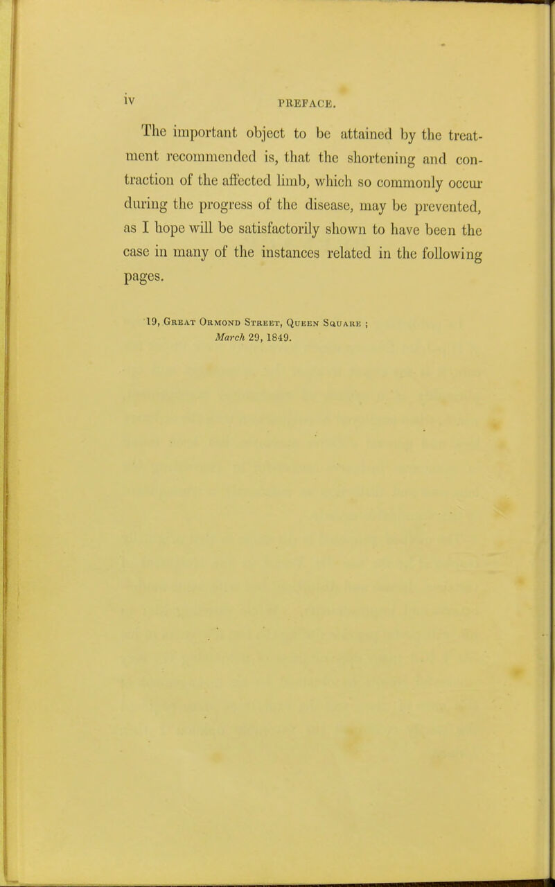 The important object to be attained by the treat- ment recommended is, that the shortening and con- traction of the affected limb, which so commonly occur daring the progress of the disease, may be prevented, as I hope will be satisfactorily shown to have been the case in many of the instances related in the following pages. 19, Great Ormond Street, Queen Square ; March 29, 1849.