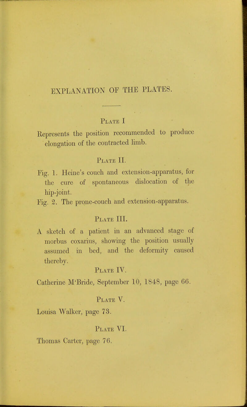 EXPLANATION OP THE PLATES. Plate I Represents the position recommended to produce elongation of the contracted limb. Plate II. Pig. 1. Heine's couch and extension-apparatus, for the cure of spontaneous dislocation of the hip-joint. Pig. 2. The prone-couch and extension-apparatus. Plate III. A sketch of a patient in an advanced stage of morbus coxarius, showing the position usually assumed in bed, and the deformity caused thereby. Plate IV. Catherine M'Bride, September 10, 1848, page 66. Plate V. Louisa Walker, page 73. Plate VI. Thomas Carter, page 76.