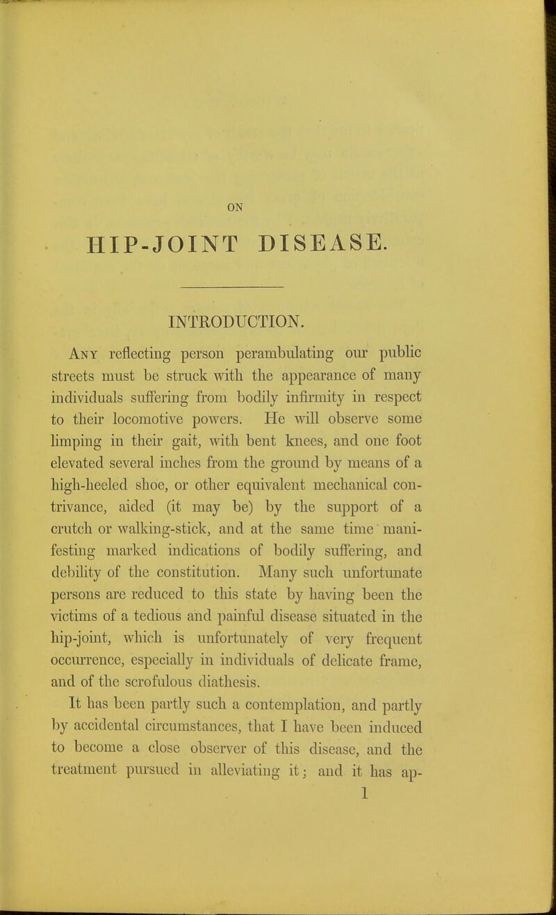 ON HIP-JOINT DISEASE. INTRODUCTION. Any reflecting person perambulating our public streets must be struck with the appearance of many individuals suffering from bodily infirmity in respect to their locomotive powers. He will observe some limping in their gait, with bent knees, and one foot elevated several inches from the ground by means of a high-heeled shoe, or other equivalent mechanical con- trivance, aided (it may be) by the support of a crutch or walking-stick, and at the same time mani- festing marked indications of bodily suffering, and debility of the constitution. Many such unfortunate persons are reduced to this state by having been the victims of a tedious and painful disease situated in the hip-joint, which is unfortunately of very frequent occurrence, especially in individuals of delicate frame, and of the scrofulous diathesis. It has been partly such a contemplation, and partly by accidental circumstances, that I have been induced to become a close observer of this disease, and the treatment pursued in alleviating it; and it has ap-