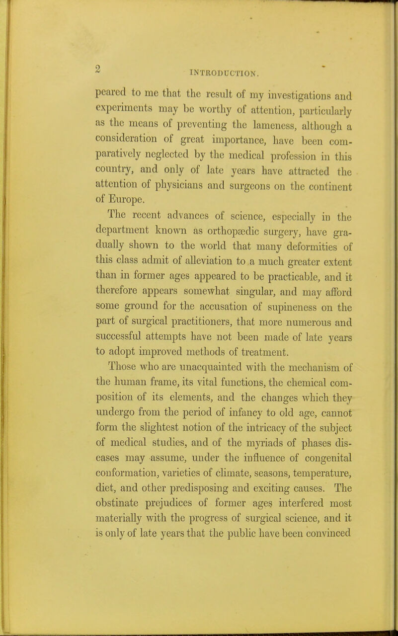 INTRODUCTION. peared to me that the result of my investigations and experiments may be worthy of attention, particularly as the means of preventing the lameness, although a consideration of great importance, have been com- paratively neglected by the medical profession in this country, and only of late years have attracted the attention of physicians and surgeons on the continent of Europe. The recent advances of science, especially in the department known as orthopaedic surgery, have gra- dually shown to the world that many deformities of this class admit of alleviation to a much greater extent than in former ages appeared to be practicable, and it therefore appears somewhat singular, and may afford some ground for the accusation of supineness on the part of surgical practitioners, that more numerous and successful attempts have not been made of late years to adopt improved methods of treatment. Those who are unacquainted with the mechanism of the human frame, its vital functions, the chemical com- position of its elements, and the changes which they undergo from the period of infancy to old age, cannot form the slightest notion of the intricacy of the subject of medical studies, and of the myriads of phases dis- eases may assume, under the influence of congenital conformation, varieties of climate, seasons, temperature, diet, and other predisposing and exciting causes. The obstinate prejudices of former ages interfered most materially with the progress of surgical science, and it is only of late years that the public have been convinced
