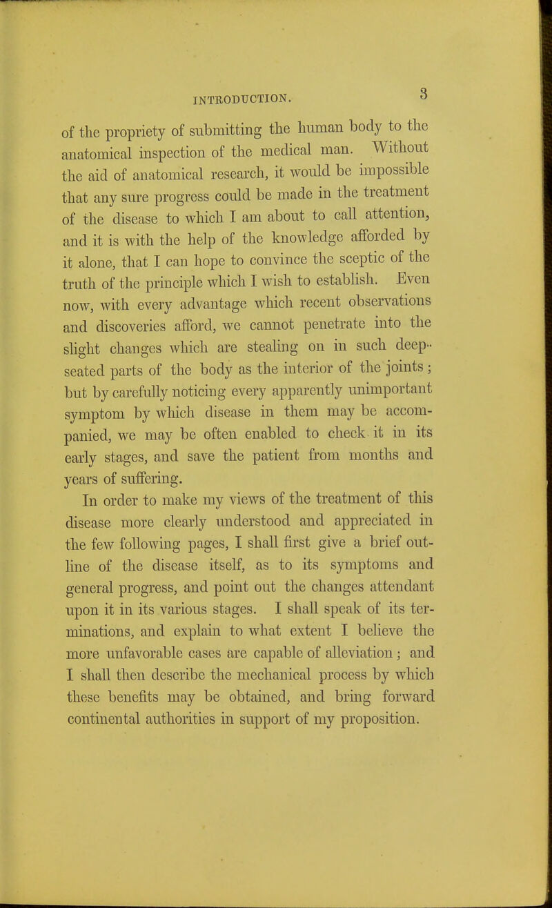 INTRODUCTION. ° of the propriety of submitting the human body to the anatomical inspection of the medical man. Without the aid of anatomical research, it would be impossible that any sure progress could be made in the treatment of the disease to which I am about to call attention, and it is with the help of the knowledge afforded by it alone, that I can hope to convince the sceptic of the truth of the principle which I wish to establish. Even now, with every advantage which recent observations and discoveries afford, we cannot penetrate into the slight changes which are stealing on in such deep- seated parts of the body as the interior of the joints; but by carefully noticing every apparently unimportant symptom by which disease in them may be accom- panied, we may be often enabled to check it in its early stages, and save the patient from months and years of suffering. In order to make my views of the treatment of this disease more clearly understood and appreciated in the few following pages, I shall first give a brief out- line of the disease itself, as to its symptoms and general progress, and point out the changes attendant upon it in its various stages. I shall speak of its ter- minations, and explain to what extent I believe the more unfavorable cases are capable of alleviation ; and I shall then describe the mechanical process by which these benefits may be obtained, and bring forward continental authorities in support of my proposition.