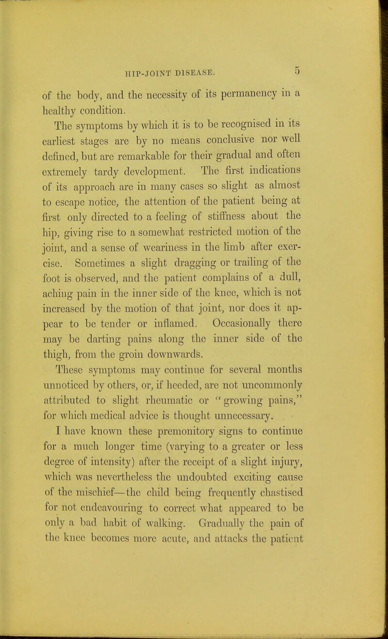 of the body, and the necessity of its permanency in a healthy condition. The symptoms by which it is to be recognised in its earliest stages are by no means conclusive nor well defined, but are remarkable for their gradual and often extremely tardy development. The first indications of its approach are in many cases so slight as almost to escape notice, the attention of the patient being at first only directed to a feeling of stiffness about the hip, giving rise to a somewhat restricted motion of the joint, and a sense of weariness in the limb after exer- cise. Sometimes a slight dragging or trailing of the foot is observed, and the patient complains of a dull, aching pain in the inner side of the knee, which is not increased by the motion of that joint, nor does it ap- pear to be tender or inflamed. Occasionally there may be darting pains along the inner side of the thigh, from the groin downwards. These symptoms may continue for several months unnoticed by others, or, if heeded, are not uncommonly attributed to slight rheumatic or  growing pains, for which medical advice is thought unnecessary. I have known these premonitory signs to continue for a much longer time (varying to a greater or less degree of intensity) after the receipt of a slight injury, which was nevertheless the undoubted exciting cause of the mischief—the child being frequently chastised for not endeavouring to correct what appeared to be only a bad habit of walking. Gradually the pain of the knee becomes more acute, and attacks the patient