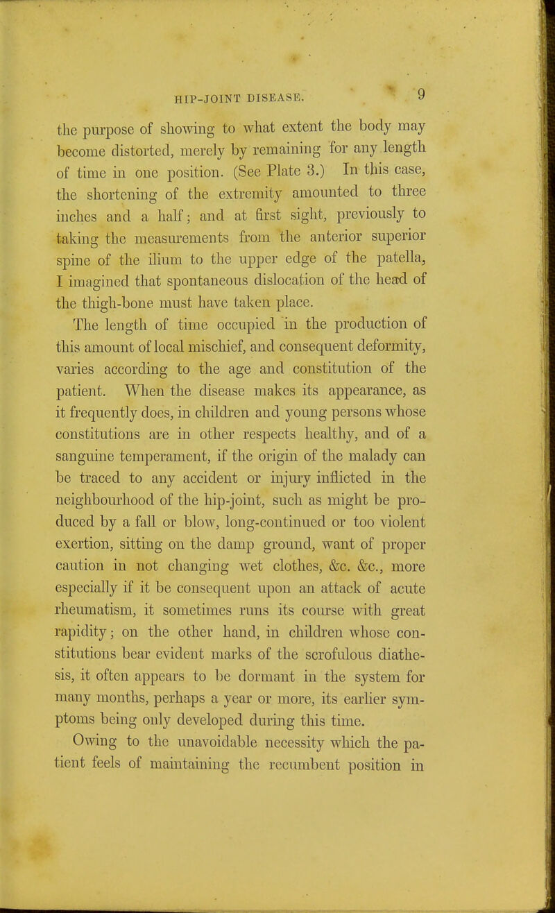 the purpose of showing to what extent the body may become distorted, merely by remaining for any length of time in one position. (See Plate 3.) In this case, the shortening of the extremity amounted to three inches and a half; and at first sight, previously to taking the measurements from the anterior superior spine of the ilium to the upper edge of the patella, I imagined that spontaneous dislocation of the head of the thigh-bone must have taken place. The length of time occupied in the production of this amount of local mischief, and consequent deformity, varies according to the age and constitution of the patient. When the disease makes its appearance, as it frequently does, in children and young persons whose constitutions are in other respects healthy, and of a sanguine temperament, if the origin of the malady can be traced to any accident or injury inflicted in the neighbourhood of the hip-joint, such as might be pro- duced by a fall or blow, long-continued or too violent exertion, sitting on the clamp ground, want of proper caution in not changing wet clothes, &c. &c, more especially if it be consequent upon an attack of acute rheumatism, it sometimes runs its course with great rapidity; on the other hand, in children whose con- stitutions bear evident marks of the scrofulous diathe- sis, it often appears to be dormant in the system for many months, perhaps a year or more, its earlier sym- ptoms being only developed during this time. Owing to the unavoidable necessity which the pa- tient feels of maintaining the recumbent position in