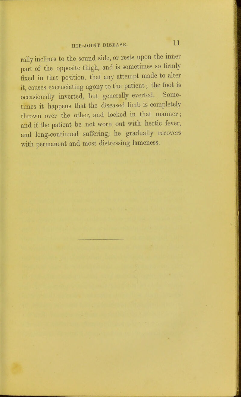 rally inclines to the sound side, or rests upon the inner part of the opposite thigh, and is sometimes so firmly- fixed in that position, that any attempt made to alter it, causes excruciating agony to the patient ; the foot is occasionally inverted, but generally everted. Some- times it happens that the diseased limb is completely throw over the other, and locked in that manner; and if the patient be not worn out with hectic fever, and long-continued suffering, he gradually recovers with permanent and most distressing lameness.