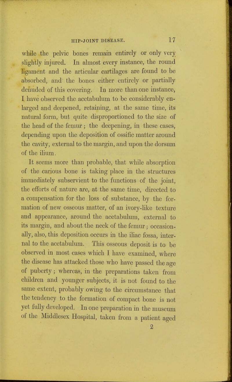 while the pelvic bones remain entirely or only very slightly injured. In almost every instance, the round ligament and the articular cartilages are found to be absorbed, and the bones either entirely or partially denuded of this covering. In more than one instance, I have observed the acetabulum to be considerably en- larged and deepened, retaining, at the same time, its natural form, but quite disproportioned to the size of the head of the femur ; the deepening, in these cases, depending upon the deposition of ossific matter around the cavity, external to the margin, and upon the dorsum of the ilium. It seems more than probable, that while absorption of the carious bone is taking place in the structures immediately subservient to the functions of the joint, the efforts of nature are, at the same time, directed to a compensation for the loss of substance, by the for- mation of new osseous matter, of an ivory-like texture and appearance, around the acetabulum, external to its margin, and about the neck of the femur; occasion- ally, also, this deposition occurs in the iliac fossa, inter- nal to the acetabulum. This osseous deposit is to be observed in most cases which I have examined, where the disease has attacked those who have passed the age of puberty 5 whereas, in the preparations taken from children and younger subjects, it is not found to the same extent, probably owing to the circumstance that the tendency to the formation of compact bone is not yet fully developed. In one preparation in the museum of the Middlesex Hospital, taken from a patient aged 2