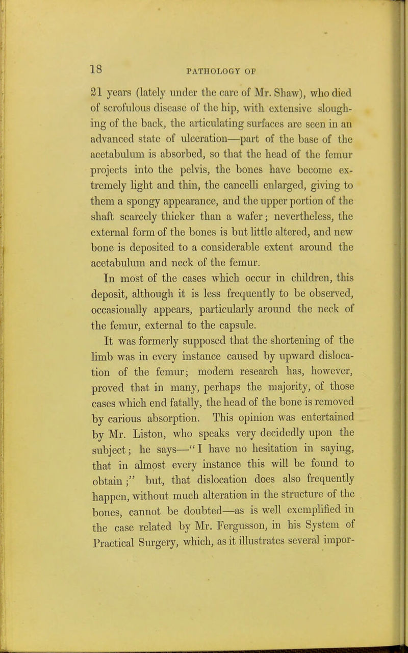21 years (lately under the care of Mr. Shaw), who died of scrofulous disease of the hip, with extensive slough- ing of the back, the articulating surfaces are seen in an advanced state of ulceration—part of the base of the acetabulum is absorbed, so that the head of the femur projects into the pelvis, the bones have become ex- tremely light and thin, the cancelli enlarged, giving to them a spongy appearance, and the upper portion of the shaft scarcely thicker than a wafer; nevertheless, the external form of the bones is but little altered, and new bone is deposited to a considerable extent around the acetabulum and neck of the femur. In most of the cases which occur in children, this deposit, although it is less frequently to be observed, occasionally appears, particularly around the neck of the femur, external to the capsule. It was formerly supposed that the shortening of the limb was in every instance caused by upward disloca- tion of the femur j modern research has, however, proved that in many, perhaps the majority, of those cases which end fatally, the head of the bone is removed by carious absorption. This opinion was entertained by Mr. Liston, who speaks very decidedly upon the subject; he says—I have no hesitation in saying, that in almost every instance this will be found to obtain; but, that dislocation does also frequently happen, without much alteration in the structure of the bones, cannot be doubted—as is well exemplified in the case related by Mr. Fergusson, in his System of Practical Surgery, which, as it illustrates several impor-