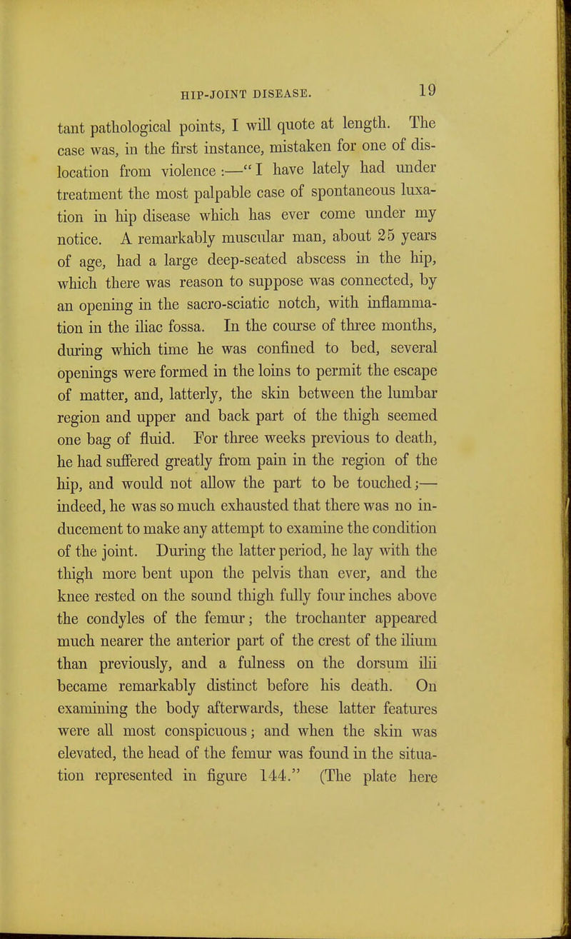tant pathological points, I will quote at length. The case was, in the first instance, mistaken for one of dis- location from violence :— I have lately had under treatment the most palpable case of spontaneous luxa- tion in hip disease which has ever come under my notice. A remarkably muscular man, about 25 years of age, had a large deep-seated abscess in the hip, which there was reason to suppose was connected, by an opening in the sacro-sciatic notch, with inflamma- tion in the iliac fossa. In the course of three months, during which time he was confined to bed, several openings were formed in the loins to permit the escape of matter, and, latterly, the skin between the lumbar region and upper and back part of the thigh seemed one bag of fluid. For three weeks previous to death, he had suffered greatly from pain in the region of the hip, and would not allow the part to be touched;— indeed, he was so much exhausted that there was no in- ducement to make any attempt to examine the condition of the joint. During the latter period, he lay with the thigh more bent upon the pelvis than ever, and the knee rested on the sound thigh fully four inches above the condyles of the femur; the trochanter appeared much nearer the anterior part of the crest of the ilium than previously, and a fulness on the dorsum ilii became remarkably distinct before his death. On examining the body afterwards, these latter features were all most conspicuous; and when the skin was elevated, the head of the femur was found in the situa- tion represented in figure 144. (The plate here