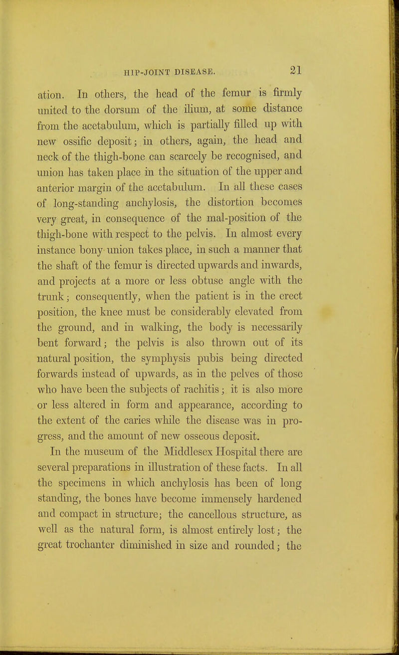 ation. In others, the head of the femur is firmly united to the dorsum of the ilium, at some distance from the acetabulum, which is partially filled up with new ossific deposit; in others, again, the head and neck of the thigh-bone can scarcely be recognised, and union has taken place in the situation of the upper and anterior margin of the acetabulum. In all these cases of long-standing anchylosis, the distortion becomes very great, in consequence of the mal-position of the thigh-bone with respect to the pelvis. In almost every instance bony union takes place, in such a manner that the shaft of the femur is directed upwards and inwards, and projects at a more or less obtuse angle with the trunk; consequently, when the patient is in the erect position, the knee must be considerably elevated from the ground, and in walking, the body is necessarily bent forward; the pelvis is also thrown out of its natural position, the symphysis pubis being directed forwards instead of upwards, as in the pelves of those who have been the subjects of rachitis; it is also more or less altered in form and appearance, according to the extent of the caries while the disease was in pro- gress, and the amount of new osseous deposit. In the museum of the Middlesex Hospital there are several preparations in illustration of these facts. In all the specimens in which anchylosis has been of long standing, the bones have become immensely hardened and compact in structure; the cancellous structure, as well as the natural form, is almost entirely lost; the great trochanter diminished in size and rounded; the