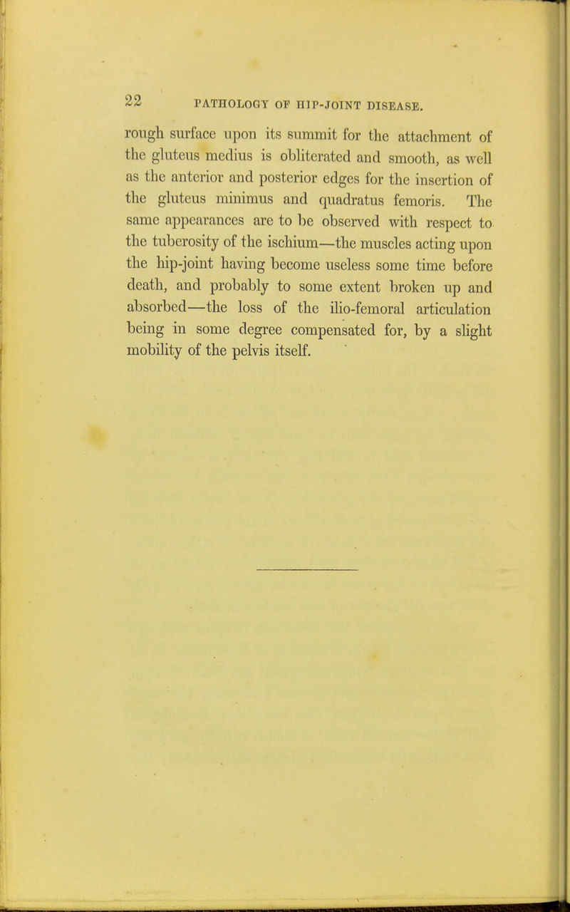 rough surface upon its summit for the attachment of the gluteus medius is obliterated and smooth, as well as the anterior and posterior edges for the insertion of the gluteus minimus and quadratus femoris. The same appearances are to be observed with respect to the tuberosity of the ischium—the muscles acting upon the hip-joint having become useless some time before death, and probably to some extent broken up and absorbed—the loss of the ilio-femoral articulation being in some degree compensated for, by a shght mobility of the pelvis itself.