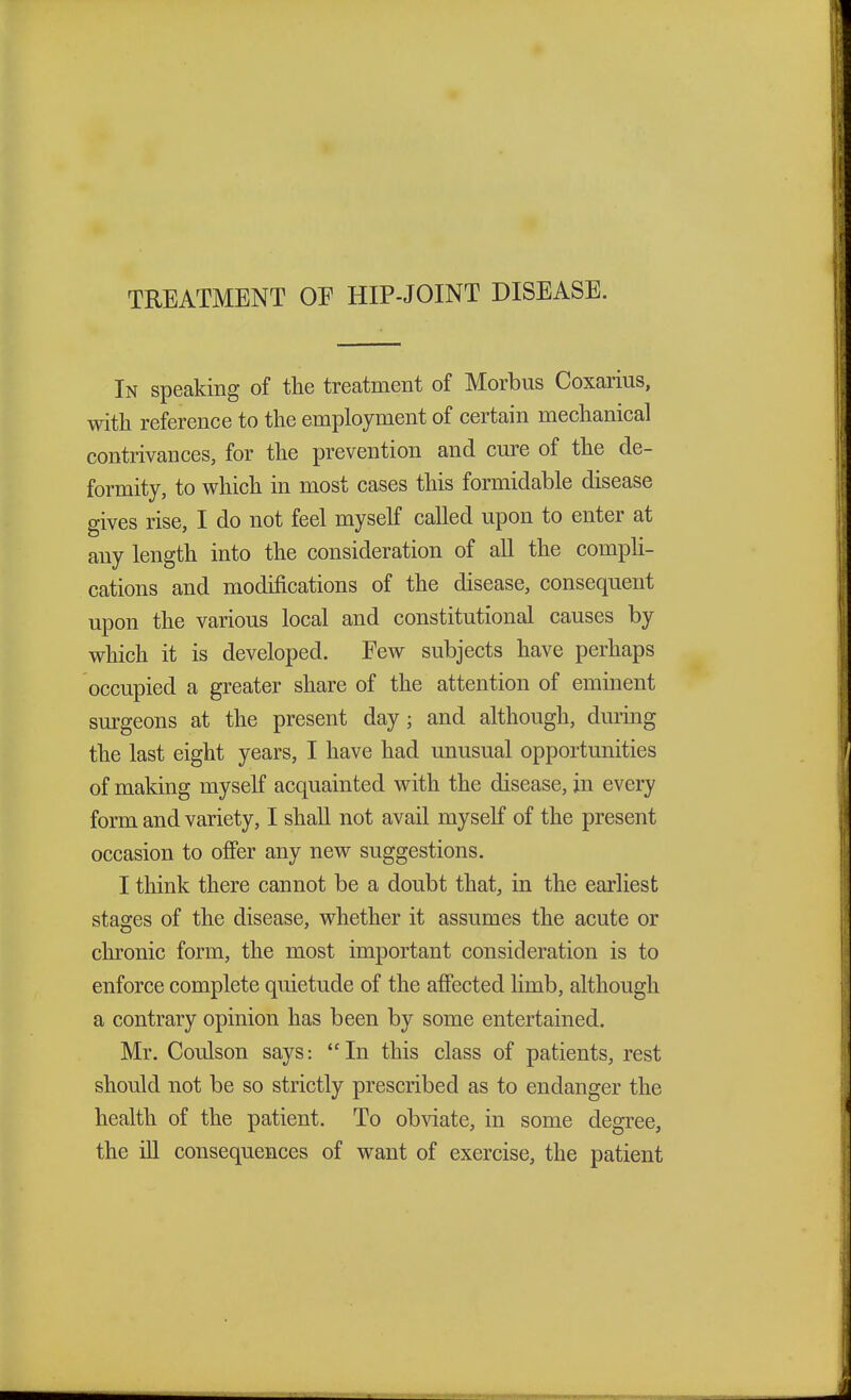 TREATMENT OE HIP-JOINT DISEASE. In speaking of the treatment of Morbus Coxarius, with reference to the employment of certain mechanical contrivances, for the prevention and cure of the de- formity, to which in most cases this formidable disease gives rise, I do not feel myself called upon to enter at any length into the consideration of all the compli- cations and modifications of the disease, consequent upon the various local and constitutional causes by which it is developed. Few subjects have perhaps occupied a greater share of the attention of eminent surgeons at the present day; and although, during the last eight years, I have had unusual opportunities of making myself acquainted with the disease, in every form and variety, I shall not avail myself of the present occasion to offer any new suggestions. I think there cannot be a doubt that, in the earliest stages of the disease, whether it assumes the acute or chronic form, the most important consideration is to enforce complete quietude of the affected limb, although a contrary opinion has been by some entertained. Mr. Coulson says: In this class of patients, rest should not be so strictly prescribed as to endanger the health of the patient. To obviate, in some degree, the ill consequences of want of exercise, the patient