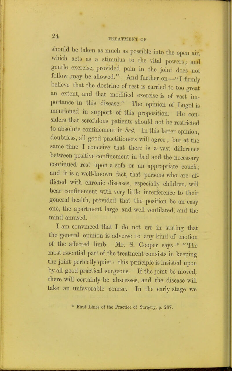 should be taken as much as possible into the open air, which acts as a stimulus to the vital powers; and gentle exercise, provided pain in the joint does not follow ,may be allowed. And further on— I firmly believe that the doctrine of rest is carried to too great an extent, and that modified exercise is of vast im- portance in this disease. The opinion of Lugol is mentioned in support of this proposition. He con- siders that scrofulous patients should not be restricted to absolute confinement in bed. In this latter opinion, doubtless, all good practitioners will agree; but at the same time I conceive that there is a vast difference between positive confinement in bed and the necessary continued rest upon a sofa or an appropriate couch; and it is a well-known fact, that persons who are af- flicted with chronic diseases, especially children, will bear confinement with very little interference to their general health, provided that the position be an easy one, the apartment large and well ventilated, and the mind amused. I am convinced that I do not err in stating that the general opinion is adverse to any kind of motion of the affected limb. Mr. S. Cooper says:* The most essential part of the treatment consists in keeping the joint perfectly quiet: this principle is insisted upon by all good practical surgeons. If the joint be moved, there will certainly be abscesses, and the disease will take an unfavorable course. In the early stage we * Eirst Lines of the Practice of Surgery, p. 287.