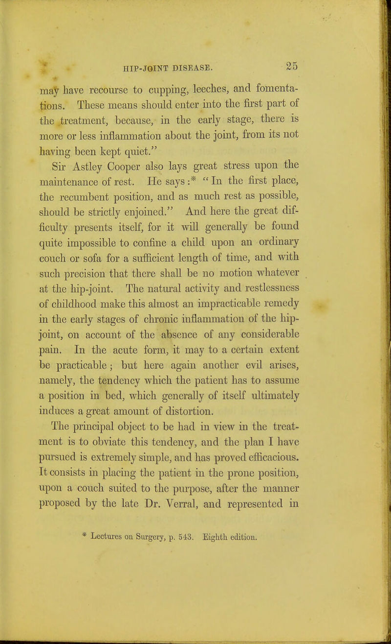 may have recourse to cupping, leeches, and fomenta- tions. These means should enter into the first part of the treatment, because, in the early stage, there is more or less inflammation about the joint, from its not having been kept quiet. Sir Astley Cooper also lays great stress upon the maintenance of rest. He says :* In the first place, the recumbent position, and as much rest as possible, should be strictly enjoined. And here the great dif- ficulty presents itself, for it will generally be found quite impossible to confine a child upon an ordinary couch or sofa for a sufficient length of time, and with such precision that there shall be no motion whatever at the hip-joint. The natural activity and restlessness of childhood make this almost an impracticable remedy in the early stages of chronic inflammation of the hip- joint, on account of the absence of any considerable pain. In the acute form, it may to a certain extent be practicable; but here again another evil arises, namely, the tendency which the patient has to assume a position in bed, which generally of itself ultimately induces a great amount of distortion. The principal object to be had in view in the treat- ment is to obviate this tendency, and the plan I have pursued is extremely simple, and has proved efficacious. It consists in placing the patient in the prone position, upon a couch suited to the purpose, after the manner proposed by the late Dr. Verral, and represented in * Lectures on Surgery, p. 543. Eighth edition.