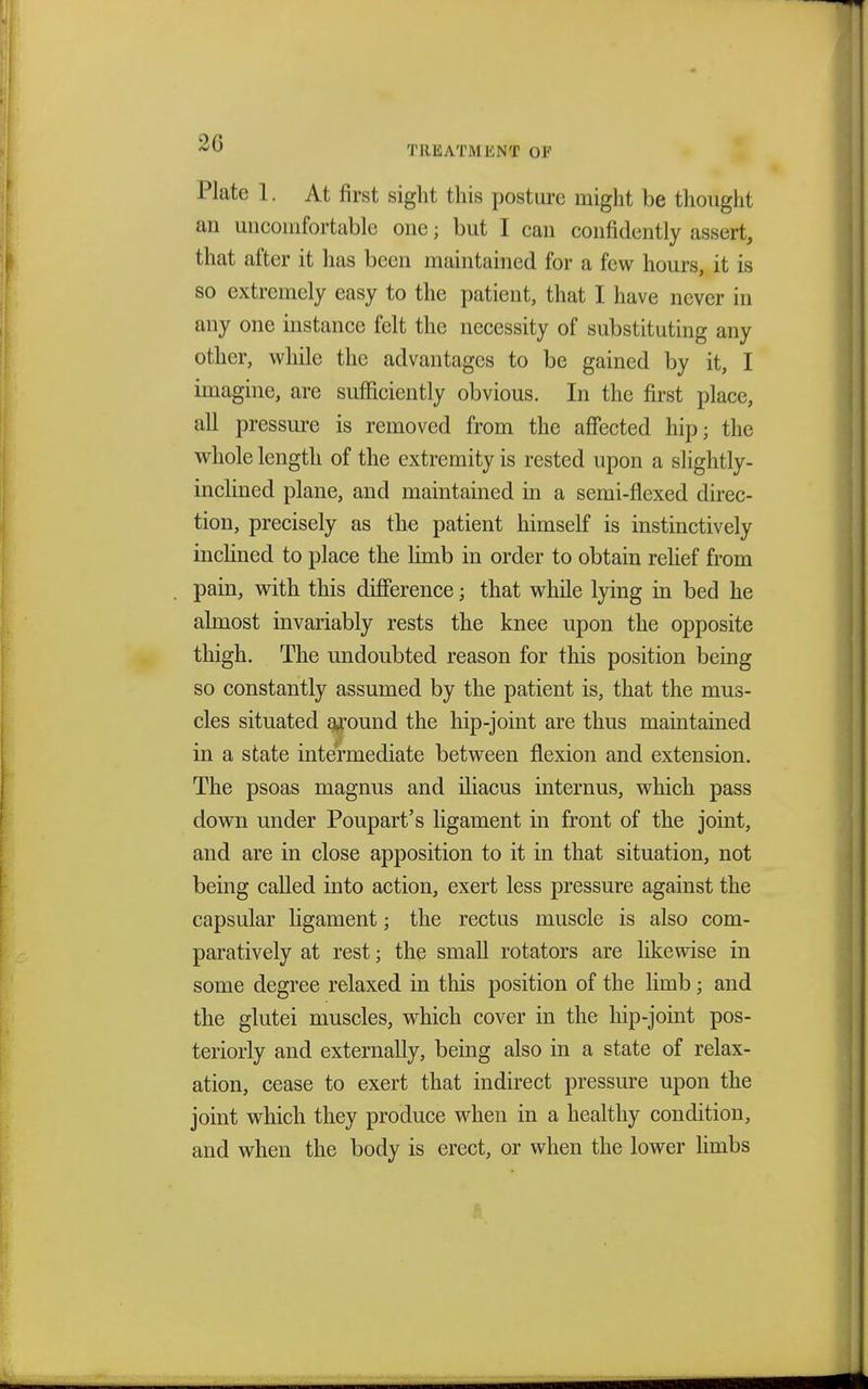 Plate 1. At first sight this posture might be thought an uncomfortable one; but I can confidently assert, that after it has been maintained for a few hours, it is so extremely easy to the patient, that I have never in any one instance felt the necessity of substituting any other, while the advantages to be gained by it, I imagine, are sufficiently obvious. In the first place, all pressure is removed from the affected hip; the whole length of the extremity is rested upon a slightly- inclined plane, and maintained in a semi-flexed direc- tion, precisely as the patient himself is instinctively inclined to place the limb in order to obtain relief from pain, with this difference; that while lying in bed he almost invariably rests the knee upon the opposite thigh. The undoubted reason for this position being so constantly assumed by the patient is, that the mus- cles situated around the hip-joint are thus maintained in a state intermediate between flexion and extension. The psoas magnus and iliacus internus, which pass down under Poupart's ligament in front of the joint, and are in close apposition to it in that situation, not being called into action, exert less pressure against the capsular ligament; the rectus muscle is also com- paratively at rest; the small rotators are likewise in some degree relaxed in this position of the limb; and the glutei muscles, which cover in the hip-joint pos- teriorly and externally, being also in a state of relax- ation, cease to exert that indirect pressure upon the joint which they produce when in a healthy condition, and when the body is erect, or when the lower limbs