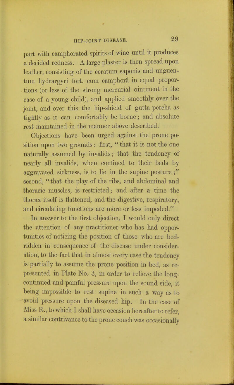 part with camphorated spirits of wine until it produces a decided redness. A large plaster is then spread upon leather, consisting of the ceraturn saponis and unguen- tum hydrargyri fort, cum camphora in equal propor- tions (or less of the strong mercurial ointment in the case of a young child), and applied smoothly over the joint, and over this the hip-shield of gutta percha as tightly as it can comfortably be borne; and absolute rest maintained in the manner above described. Objections have been urged against the prone po- sition upon two grounds : first,  that it is not the one naturally assumed by invalids; that the tendency of nearly all invalids, when confined to their beds by aggravated sickness, is to lie in the supine posture ; second,  that the play of the ribs, and abdominal and thoracic muscles, is restricted; and after a time the thorax itself is flattened, and the digestive, respiratory, and circulating functions are more or less impeded. In answer to the first objection, I would only direct the attention of any practitioner who has had oppor- tunities of noticing the position of those who are bed- ridden in consequence of the disease under consider- ation, to the fact that in almost every case the tendency is partially to assume the prone position in bed, as re- presented in Plate No. 3, in order to relieve the long- continued and painful pressure upon the sound side, it being impossible to rest supine in such a way as to avoid pressure upon the diseased hip. In the case of Miss R., to which I shall have occasion hereafter to refer, a similar contrivance to the prone couch was occasionally