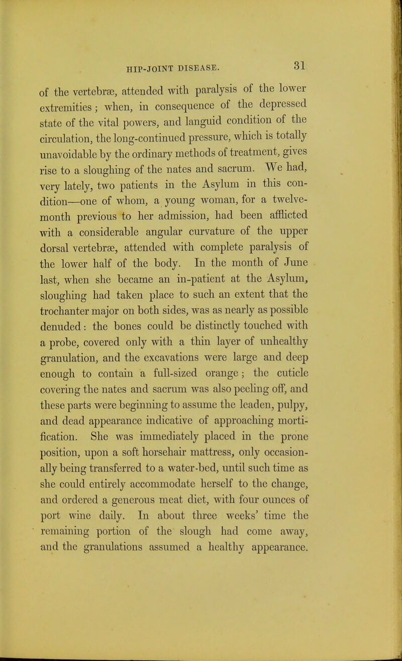 of the vertebrae, attended with paralysis of the lower extremities; when, in consequence of the depressed state of the vital powers, and languid condition of the circulation, the long-continued pressure, which is totally unavoidable by the ordinary methods of treatment, gives rise to a sloughing of the nates and sacrum. We had, very lately, two patients in the Asylum in this con- dition—one of whom, a young woman, for a twelve- month previous to her admission, had been afflicted with a considerable angular curvature of the upper dorsal vertebrae, attended with complete paralysis of the lower half of the body. In the month of June last, when she became an in-patient at the Asylum, sloughing had taken place to such an extent that the trochanter major on both sides, was as nearly as possible denuded: the bones could be distinctly touched with a probe, covered only with a thin layer of unhealthy granulation, and the excavations were large and deep enough to contain a full-sized orange; the cuticle covering the nates and sacrum was also peeling off, and these parts were beginning to assume the leaden, pulpy, and dead appearance indicative of approaching morti- fication. She was immediately placed in the prone position, upon a soft horsehair mattress, only occasion- ally being transferred to a water-bed, until such time as she could entirely accommodate herself to the change, and ordered a generous meat diet, with four ounces of port wine daily. In about three weeks' time the remaining portion of the slough had come away, and the granulations assumed a healthy appearance.