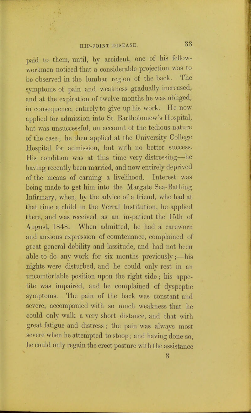 paid to them, until, by accident, one of his fellow- workmen noticed that a considerable projection was to be observed in the lumbar region of the back. The symptoms of pain and weakness gradually increased, and at the expiration of twelve months he was obliged, in consequence, entirely to give up his work. He now applied for admission into St. Bartholomew's Hospital, but was unsuccessful, on account of the tedious nature of the case; he then applied at the University College Hospital for admission, but with no better success. His condition was at this time very distressing—he having recently been married, and now entirely deprived of the means of earning a livelihood. Interest was being made to get him into the Margate Sea-Bathing Infirmary, when, by the advice of a friend, who had at that time a child in the Verral Institution, he applied there, and was received as an in-patient the 15th of August, 1848. When admitted, he had a careworn and anxious expression of countenance, complained of great general debility and lassitude, and had not been able to do any work for six months previously •—his nights were disturbed, and he could only rest in an uncomfortable position upon the right side; his appe- tite was impaired, and he complained of dyspeptic symptoms. The pain of the back was constant and severe, accompanied with so much weakness that he could only walk a very short distance, and that with great fatigue and distress; the pain was always most severe when he attempted to stoop; and having done so, he could only regain the erect posture with the assistance 3