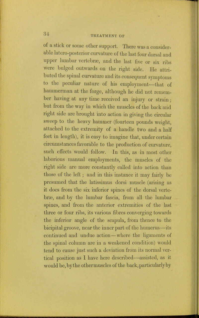 of a stick or some other support. There was a consider- able latero-posterior curvature of the last four dorsal and upper lumbar vertebra, and the last five or six ribs were bulged outwards on the right side. He attri- buted the spinal curvature and its consequent symptoms to the peculiar nature of his employment—that of hammerman at the forge, although he did not remem- ber having at any time received an injury or strain; but from the way in which the muscles of the back and right side are brought into action in giving the circular sweep to the heavy hammer (fourteen pounds weight, attached to the extremity of a handle two and a half feet in length), it is easy to imagine that, under certain circumstances favorable to the production of curvature, such effects would follow. In this, as in most other laborious manual employments, the muscles of the right side are more constantly called into action than those of the left; and in this instance it may fairly be presumed that the latissimus dorsi muscle (arising as it does from the six inferior spines of the dorsal verte- brae, and by the lumbar fascia, from all the lumbar spines, and from the anterior extremities of the last three or four ribs, its various fibres converging towards the inferior angle of the scapula, from thence to the bicipital groove, near the inner part of the humerus—its continued and undue action—where the ligaments of the spinal column are in a weakened condition) would tend to cause just such a deviation from its normal ver- tical position as I have here described—assisted, as it would be, by the other muscles of the back, particularly by