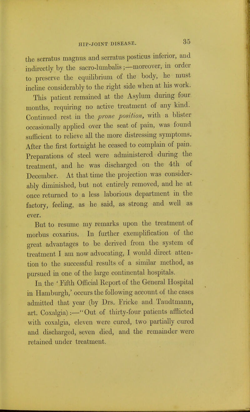 the serratus magnus and serratus posticus inferior, and indirectly by the sacro-lumbalis —moreover, in order to preserve the equilibrium of the body, he must incline considerably to the right side when at his work. This patient remained at the Asylum during four months, requiring no active treatment of any kind. Continued rest in the prone position, with a blister occasionally applied over the seat of pain, was found sufficient to relieve all the more distressing symptoms. After the first fortnight he ceased to complain of pain. Preparations of steel were administered during the treatment, and he was discharged on the 4th of December. At that time the projection was consider- ably diminished, but not entirely removed, and he at once returned to a less laborious department in the factory, feeling, as he said, as strong and well as ever. But to resume my remarks upon the treatment of morbus coxarius. In further exemplification of the great advantages to be derived from the system of treatment I am now advocating, I would direct atten- tion to the successful results of a similar method, as pursued in one of the large continental hospitals. In the ' Fifth Official Report of the General Hospital in Hamburgh,' occurs the following account of the cases admitted that year (by Drs. Ericke and Taudtmann, art. Coxalgia):—Out of thirty-four patients afflicted with coxalgia, eleven were cured, two partially cured and discharged, seven died, and the remainder were retained under treatment.